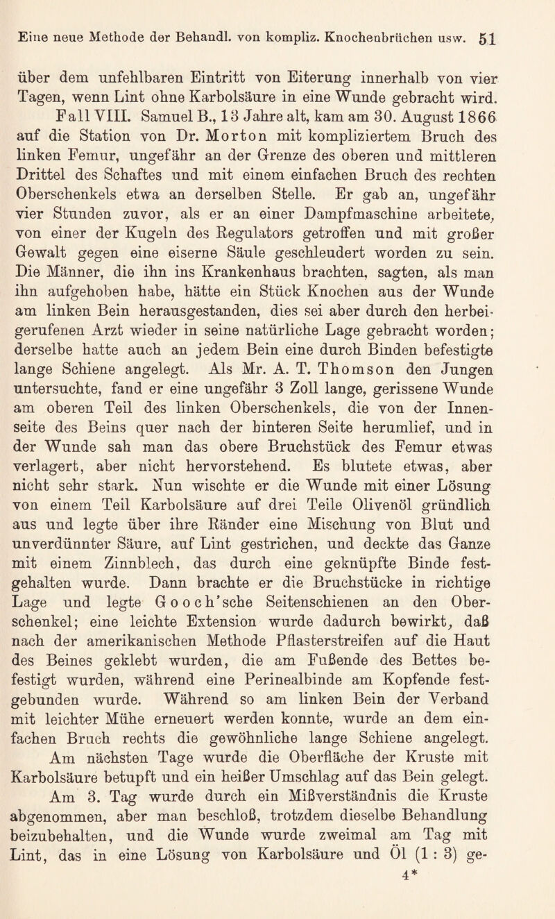 über dem unfehlbaren Eintritt von Eiterung innerhalb von vier Tagen, wenn Lint ohne Karbolsäure in eine Wunde gebracht wird. Fall VIII. Samuel B., 13 Jahre alt, kam am 30. August 1866 auf die Station von Dr. Morton mit kompliziertem Bruch des linken Femur, ungefähr an der Grenze des oberen und mittleren Drittel des Schaftes und mit einem einfachen Bruch des rechten Oberschenkels etwa an derselben Stelle. Er gab an, ungefähr vier Stunden zuvor, als er an einer Dampfmaschine arbeitete, von einer der Kugeln des Regulators getroffen und mit großer Gewalt gegen eine eiserne Säule geschleudert worden zu sein. Die Männer, die ihn ins Krankenhaus brachten, sagten, als man ihn aufgehoben habe, hätte ein Stück Knochen aus der Wunde am linken Bein herausgestanden, dies sei aber durch den herbei¬ gerufenen Arzt wieder in seine natürliche Lage gebracht worden; derselbe hatte auch an jedem Bein eine durch Binden befestigte lange Schiene angelegt. Als Mr. A. T. Thomson den Jungen untersuchte, fand er eine ungefähr 3 Zoll lange, gerissene Wunde am oberen Teil des linken Oberschenkels, die von der Innen¬ seite des Beins quer nach der hinteren Seite herumlief, und in der Wunde sah man das obere Bruchstück des Femur etwas verlagert, aber nicht hervorstehend. Es blutete etwas, aber nicht sehr stark. Nun wischte er die Wunde mit einer Lösung von einem Teil Karbolsäure auf drei Teile Olivenöl gründlich aus und legte über ihre Ränder eine Mischung von Blut und unverdünnter Säure, auf Lint gestrichen, und deckte das Ganze mit einem Zinnblech, das durch eine geknüpfte Binde fest¬ gehalten wurde. Dann brachte er die Bruchstücke in richtige Lage und legte Gooch’sehe Seitenschienen an den Ober¬ schenkel; eine leichte Extension wurde dadurch bewirkt, daß nach der amerikanischen Methode Pflasterstreifen auf die Haut des Beines geklebt wurden, die am Fußende des Bettes be¬ festigt wurden, während eine Perinealbinde am Kopfende fest¬ gebunden wurde. Während so am linken Bein der Verband mit leichter Mühe erneuert werden konnte, wurde an dem ein¬ fachen Brach rechts die gewöhnliche lange Schiene angelegt. Am nächsten Tage wurde die Oberfläche der Kruste mit Karbolsäure betupft und ein heißer Umschlag auf das Bein gelegt. Am 3. Tag wurde durch ein Mißverständnis die Kruste abgenommen, aber man beschloß, trotzdem dieselbe Behandlung beizubehalten, und die Wunde wurde zweimal am Tag mit Lint, das in eine Lösung von Karbolsäure und Ol (1:3) ge- 4*