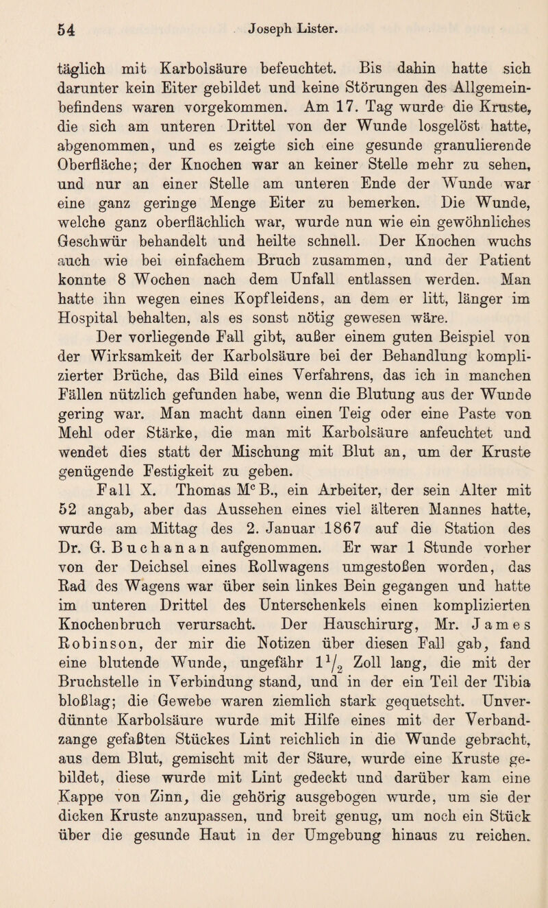 täglich mit Karbolsäure befeuchtet. Bis dahin hatte sich darunter kein Eiter gebildet und keine Störungen des Allgemein¬ befindens waren vorgekommen. Am 17. Tag wurde die Kruste, die sich am unteren Drittel von der Wunde losgelöst hatte, abgenommen, und es zeigte sich eine gesunde granulierende Oberfläche; der Knochen war an keiner Stelle mehr zu sehen, und nur an einer Stelle am unteren Ende der Wunde war eine ganz geringe Menge Eiter zu bemerken. Die Wunde, welche ganz oberflächlich war, wurde nun wie ein gewöhnliches Geschwür behandelt und heilte schnell. Der Knochen wuchs auch wie bei einfachem Bruch zusammen, und der Patient konnte 8 Wochen nach dem Unfall entlassen werden. Man hatte ihn wegen eines Kopfleidens, an dem er litt, länger im Hospital behalten, als es sonst nötig gewesen wäre. Der vorliegende Fall gibt, außer einem guten Beispiel von der Wirksamkeit der Karbolsäure bei der Behandlung kompli¬ zierter Brüche, das Bild eines Verfahrens, das ich in manchen Fällen nützlich gefunden habe, wenn die Blutung aus der Wunde gering war. Man macht dann einen Teig oder eine Paste von Mehl oder Stärke, die man mit Karbolsäure anfeuchtet und wendet dies statt der Mischung mit Blut an, um der Kruste genügende Festigkeit zu geben. Fall X. Thomas MCB., ein Arbeiter, der sein Alter mit 52 angab, aber das Aussehen eines viel älteren Mannes hatte, wurde am Mittag des 2. Januar 1867 auf die Station des Dr. G. Buchanan aufgenommen. Er war 1 Stunde vorher von der Deichsel eines Rollwagens umgestoßen worden, das Rad des Wagens war über sein linkes Bein gegangen und hatte im unteren Drittel des Unterschenkels einen komplizierten Knochenbruch verursacht. Der Hauschirurg, Mr. James Robinson, der mir die Notizen über diesen Fall gab, fand eine blutende Wunde, ungefähr l1/? Zoll lang, die mit der Bruchstelle in Verbindung stand, und in der ein Teil der Tibia bloßlag; die Gewebe waren ziemlich stark gequetscht. Unver¬ dünnte Karbolsäure wurde mit Hilfe eines mit der Verband¬ zange gefaßten Stückes Lint reichlich in die Wunde gebracht, aus dem Blut, gemischt mit der Säure, wurde eine Kruste ge¬ bildet, diese wurde mit Lint gedeckt und darüber kam eine Kappe von Zinn, die gehörig ausgebogen wurde, um sie der dicken Kruste anzupassen, und breit genug, um noch ein Stück über die gesunde Haut in der Umgebung hinaus zu reichen.