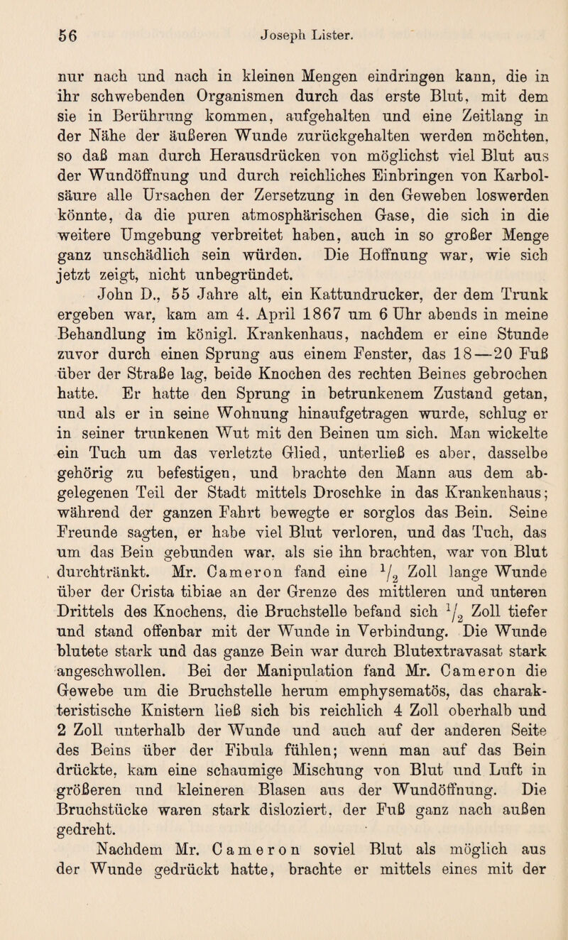 nur nach und nach in kleinen Mengen eindringen kann, die in ihr schwebenden Organismen durch das erste Blut, mit dem sie in Berührung kommen, aufgehalten und eine Zeitlang in der Nähe der äußeren Wunde zurückgehalten werden möchten, so daß man durch Herausdrücken von möglichst viel Blut aus der Wundöffnung und durch reichliches Einbringen von Karbol¬ säure alle Ursachen der Zersetzung in den Geweben loswerden könnte, da die puren atmosphärischen Gase, die sich in die weitere Umgebung verbreitet haben, auch in so großer Menge ganz unschädlich sein würden. Die Hoffnung war, wie sich jetzt zeigt, nicht unbegründet. John D., 55 Jahre alt, ein Kattundrucker, der dem Trunk ergehen war, kam am 4. April 1867 um 6 Uhr abends in meine Behandlung im königl. Krankenhaus, nachdem er eine Stunde zuvor durch einen Sprung aus einem Fenster, das 18—20 Fuß über der Straße lag, beide Knochen des rechten Beines gebrochen hatte. Er hatte den Sprung in betrunkenem Zustand getan, und als er in seine Wohnung hin auf ge tragen wurde, schlug er in seiner trunkenen Wut mit den Beinen um sich. Man wickelte ein Tuch um das verletzte Glied, unterließ es aber, dasselbe gehörig zu befestigen, und brachte den Mann aus dem ab¬ gelegenen Teil der Stadt mittels Droschke in das Krankenhaus; während der ganzen Fahrt bewegte er sorglos das Bein. Seine Freunde sagten, er habe viel Blut verloren, und das Tuch, das um das Bein gebunden war. als sie ihn brachten, war von Blut durchtränkt. Mr. Cameron fand eine 1/2 Zoll lange Wunde über der Crista tibiae an der Grenze des mittleren und unteren Drittels des Knochens, die Bruchstelle befand sich lj2 Zoll tiefer und stand offenbar mit der Wunde in Verbindung. Die Wunde blutete stark und das ganze Bein war durch Blutextravasat stark angeschwollen. Bei der Manipulation fand Mr. Cameron die Gewebe um die Bruchstelle herum emphysematos, das charak¬ teristische Knistern ließ sich bis reichlich 4 Zoll oberhalb und 2 Zoll unterhalb der Wunde und auch auf der anderen Seite des Beins über der Fibula fühlen; wenn man auf das Bein drückte, kam eine schaumige Mischung von Blut und Luft in größeren und kleineren Blasen aus der Wundöffnung. Die Bruchstücke waren stark disloziert, der Fuß ganz nach außen gedreht. Nachdem Mr. Cameron soviel Blut als möglich aus der Wunde gedrückt hatte, brachte er mittels eines mit der