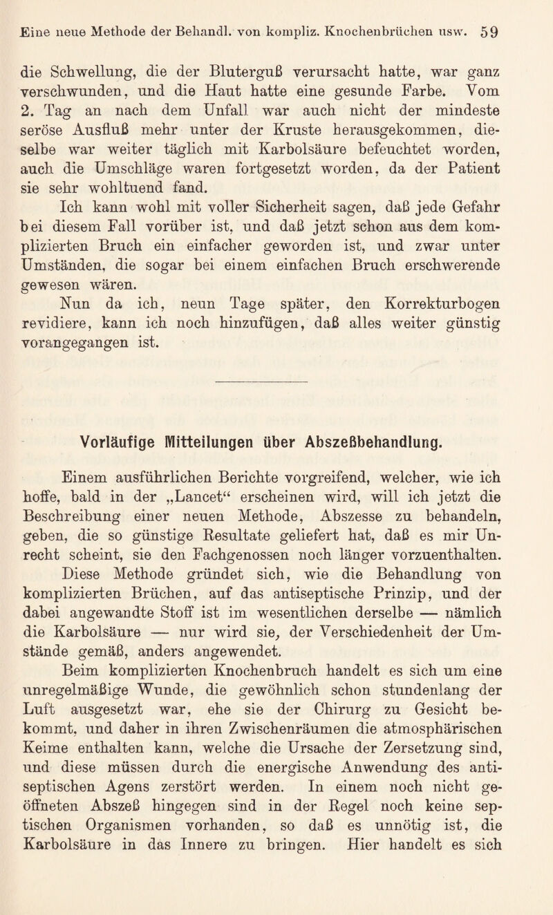 die Schwellung, die der Bluterguß verursacht hatte, war ganz verschwunden, und die Haut hatte eine gesunde Farbe. Yom 2. Tag an nach dem Unfall war auch nicht der mindeste seröse Ausfluß mehr unter der Kruste herausgekommen, die¬ selbe war weiter täglich mit Karbolsäure befeuchtet worden, auch die Umschläge waren fortgesetzt worden, da der Patient sie sehr wohltuend fand. Ich kann wohl mit voller Sicherheit sagen, daß jede Gefahr bei diesem Fall vorüber ist, und daß jetzt schon aus dem kom¬ plizierten Bruch ein einfacher geworden ist, und zwar unter Umständen, die sogar bei einem einfachen Bruch erschwerende gewesen wären. Nun da ich, neun Tage später, den Korrekturbogen revidiere, kann ich noch hinzufügen, daß alles weiter günstig voran gegangen ist. Vorläufige Mitteilungen über Abszeßbehandlung. Einem ausführlichen Berichte vorgreifend, welcher, wie ich hoffe, bald in der „Lancet“ erscheinen wird, will ich jetzt die Beschreibung einer neuen Methode, Abszesse zu behandeln, geben, die so günstige Resultate geliefert hat, daß es mir Un¬ recht scheint, sie den Fachgenossen noch länger vorzuenthalten. Diese Methode gründet sich, wie die Behandlung von komplizierten Brüchen, auf das antiseptische Prinzip, und der dabei angewandte Stoff ist im wesentlichen derselbe — nämlich die Karbolsäure — nur wird sie, der Verschiedenheit der Um¬ stände gemäß, anders angewendet. Beim komplizierten Knochenbruch handelt es sich um eine unregelmäßige Wunde, die gewöhnlich schon stundenlang der Luft ausgesetzt war, ehe sie der Chirurg zu Gesicht be¬ kommt, und daher in ihren Zwischenräumen die atmosphärischen Keime enthalten kann, welche die Ursache der Zersetzung sind, und diese müssen durch die energische Anwendung des anti¬ septischen Agens zerstört werden. In einem noch nicht ge¬ öffneten Abszeß hingegen sind in der Regel noch keine sep¬ tischen Organismen vorhanden, so daß es unnötig ist, die Karbolsäure in das Innere zu bringen. Hier handelt es sich