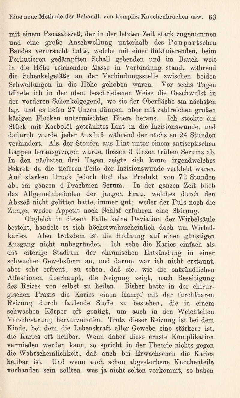 mit einem Psoasabszeß, der in der letzten Zeit stark zngenommen und eine große Anschwellung unterhalb des Pou part sehen Bandes verursacht hatte, welche mit einer fluktuierenden, beim Perkutieren gedämpften Schall gebenden und im Bauch weit in die Höhe reichenden Masse in Verbindung stand, während die Schenkelgefäße an der Verbindungsstelle zwischen beiden Schwellungen in die Höhe gehoben waren. Vor sechs Tagen öffnete ich in der oben beschriebenen Weise die Geschwulst in der vorderen Schenkelgegend, wo sie der Oberfläche am nächsten lag, und es liefen 27 Unzen dünnen, aber mit zahlreichen großen käsigen Flocken untermischten Eiters heraus. Ich steckte ein Stück mit Karbolöl getränktes Lint in die Inzisionswunde, und dadurch wurde jeder Ausfluß während der nächsten 24 Stunden verhindert. Als der Stopfen aus Lint unter einem antiseptischen Lappen herausgezogen wurde, flössen 3 Unzen trüben Serums ab. In den nächsten drei Tagen zeigte sich kaum irgendwelches Sekret, da die tieferen Teile der Inzisionswunde verklebt waren, ikuf starken Druck jedoch floß das Produkt von 72 Stunden ab, im ganzen 4 Drachmen Serum. In der ganzen Zeit blieb das Allgemeinbefinden der jnngen Frau, welches durch den Abszeß nicht gelitten hatte, immer gut; weder der Puls noch die Zunge, weder Appetit noch Schlaf erfuhren eine Störung. Obgleich in diesem Falle keine Deviation der Wirbelsäule besteht, handelt es sich höchstwahrscheinlich doch um Wirbel- kai’ies. Aber trotzdem ist die Hoffnung auf einen günstigen Ausgang nicht unbegründet. Ich sehe die Karies einfach als das eiterige Stadium der chronischen Entzündung in einer schwachen Ge websform an, und darum war ich nicht erstaunt, aber sehr erfreut, zu sehen, daß sie, wie die entzündlichen Affektionen überhaupt, die Neigung zeigt, nach Beseitigung des Reizes von selbst zu heilen. Bisher hatte in der chirur¬ gischen Praxis die Karies einen Kampf mit der furchtbaren Reizung durch faulende Stoffe zu bestehen, die in einem schwachen Körper oft genügt, um auch in den Weichteilen Verschwärung hervorzurufen. Trotz dieser Reizung ist bei dem Kinde, bei dem die Lebenskraft aller Gewebe eine stärkere ist, die Karies oft heilbar. Wenn daher diese ernste Komplikation vermieden werden kann, so spricht in der Theorie nichts gegen die Wahrscheinlichkeit, daß auch bei Erwachsenen die Karies heilbar ist. Und wenn auch schon abgestorbene Knochenteile vorhanden sein sollten was ja nicht selten vorkommt, so haben