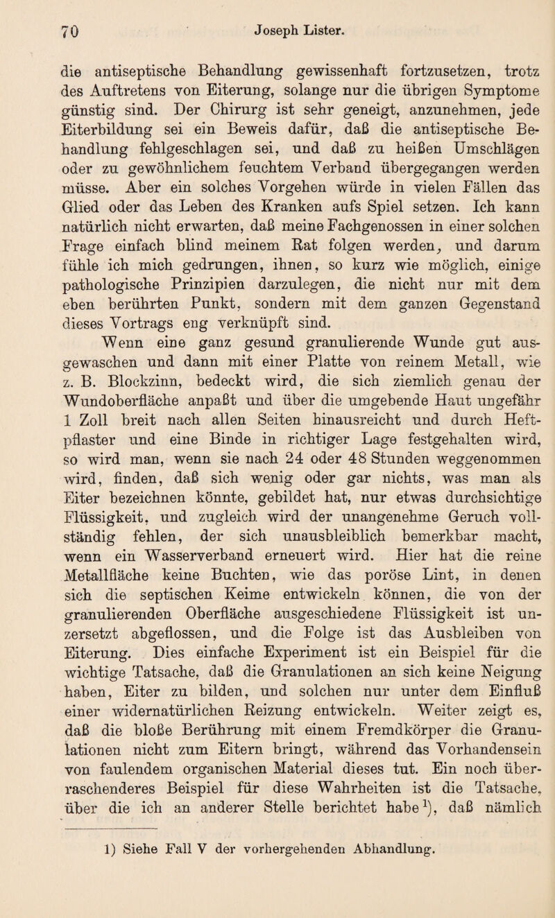 die antiseptische Behandlung gewissenhaft fortzusetzen, trotz des Auftretens von Eiterung, solange nur die übrigen Symptome günstig sind. Der Chirurg ist sehr geneigt, anzunehmen, jede Eiterbildung sei ein Beweis dafür, daß die antiseptische Be¬ handlung fehlgeschlagen sei, und daß zu heißen Umschlägen oder zu gewöhnlichem feuchtem Verband übergegangen werden müsse. Aber ein solches Vorgehen würde in vielen Fällen das Glied oder das Leben des Kranken aufs Spiel setzen. Ich kann natürlich nicht erwarten, daß meine Fachgenossen in einer solchen Frage einfach blind meinem Rat folgen werden, und darum fühle ich mich gedrungen, ihnen, so kurz wie möglich, einige pathologische Prinzipien darzulegen, die nicht nur mit dem eben berührten Punkt, sondern mit dem ganzen Gegenstand dieses Vortrags eng verknüpft sind. Wenn eine ganz gesund granulierende Wunde gut aus¬ gewaschen und dann mit einer Platte von reinem Metall, wTie z. B. Blockzinn, bedeckt wird, die sich ziemlich genau der Wundoberfläche anpaßt und über die umgebende Haut ungefähr 1 Zoll breit nach allen Seiten hinausreicht und durch Heft¬ pflaster und eine Binde in richtiger Lage festgehalten wird, so wird man, wenn sie nach 24 oder 48 Stunden weggenommen wird, finden, daß sich wenig oder gar nichts, was man als Eiter bezeichnen könnte, gebildet hat, nur etwas durchsichtige Flüssigkeit, und zugleich wird der unangenehme Geruch voll¬ ständig fehlen, der sich unausbleiblich bemerkbar macht, wenn ein Wasserverband erneuert wird. Hier hat die reine Metallfläche keine Buchten, wie das poröse Lint, in denen sich die septischen Keime entwickeln können, die von der granulierenden Oberfläche ausgeschiedene Flüssigkeit ist un- zersetzt abgeflossen, und die Folge ist das Ausbleiben von Eiterung. Dies einfache Experiment ist ein Beispiel für die wichtige Tatsache, daß die Granulationen an sich keine Neigung haben, Eiter zu bilden, und solchen nur unter dem Einfluß einer widernatürlichen Reizung entwickeln. Weiter zeigt es, daß die bloße Berührung mit einem Fremdkörper die Granu¬ lationen nicht zum Eitern bringt, während das Vorhandensein von faulendem organischen Material dieses tut. Ein noch über¬ raschenderes Beispiel für diese Wahrheiten ist die Tatsache, über die ich an anderer Stelle berichtet habe1), daß nämlich