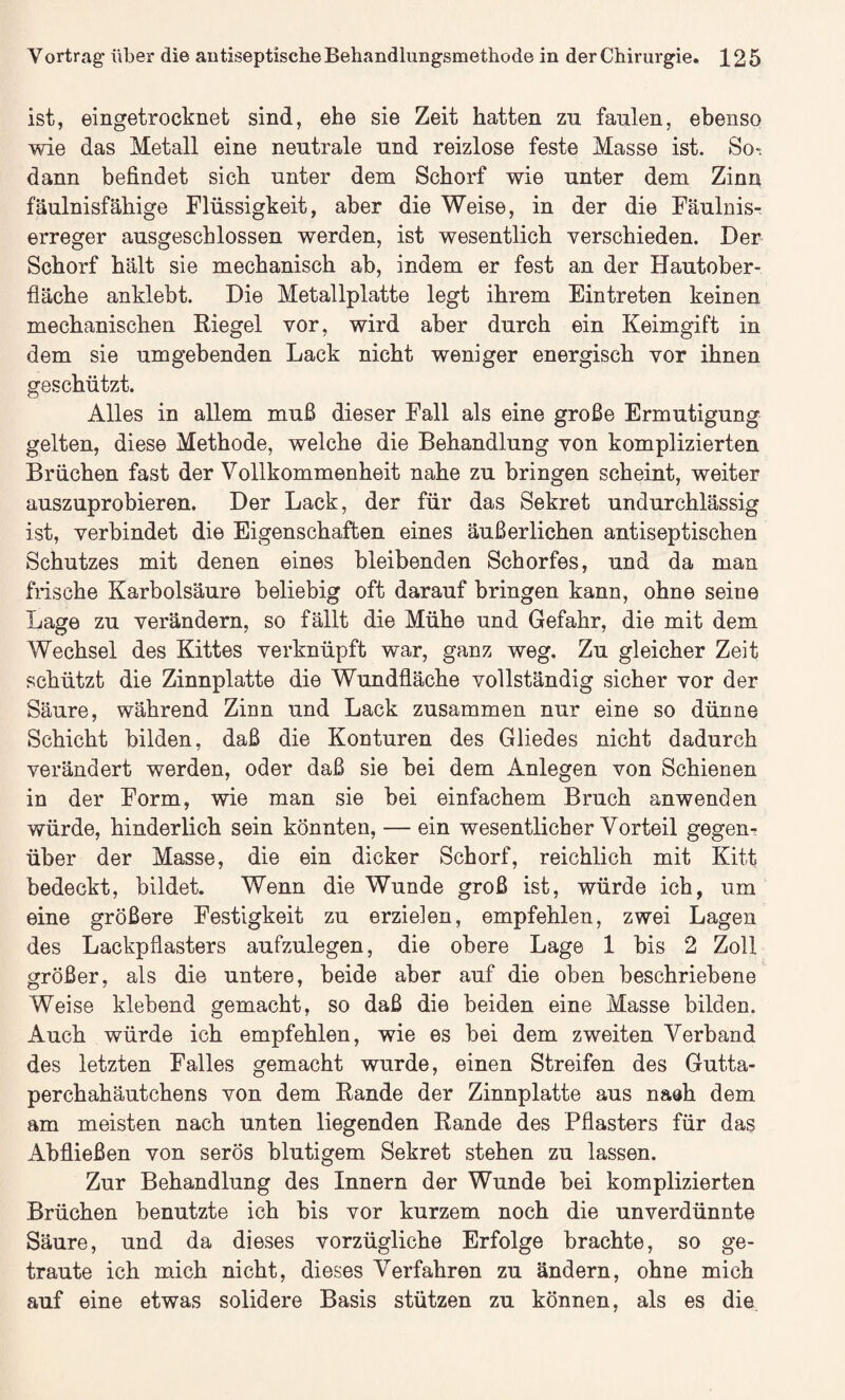 ist, eingetrocknet sind, ehe sie Zeit hatten zu faulen, ebenso wie das Metall eine neutrale und reizlose feste Masse ist. So-, dann befindet sich unter dem Schorf wie unter dem Zinn fäulnisfähige Flüssigkeit, aber die Weise, in der die Fäulnis¬ erreger ausgeschlossen werden, ist wesentlich verschieden. Der Schorf hält sie mechanisch ab, indem er fest an der Hautober¬ fläche anklebt. Die Metallplatte legt ihrem Eintreten keinen mechanischen Riegel vor, wird aber durch ein Keimgift in dem sie umgebenden Lack nicht weniger energisch vor ihnen geschützt. Alles in allem muß dieser Fall als eine große Ermutigung gelten, diese Methode, welche die Behandlung von komplizierten Brüchen fast der Vollkommenheit nahe zu bringen scheint, weiter auszuprobieren. Der Lack, der für das Sekret undurchlässig ist, verbindet die Eigenschaften eines äußerlichen antiseptischen Schutzes mit denen eines bleibenden Schorfes, und da man frische Karbolsäure beliebig oft darauf bringen kann, ohne seine Lage zu verändern, so fällt die Mühe und Gefahr, die mit dem Wechsel des Kittes verknüpft wmr, ganz weg. Zu gleicher Zeit schützt die Zinnplatte die Wundfläche vollständig sicher vor der Säure, während Zinn und Lack zusammen nur eine so dünne Schicht bilden, daß die Konturen des Gliedes nicht dadurch verändert werden, oder daß sie bei dem Anlegen von Schienen in der Form, wie man sie bei einfachem Bruch anwenden würde, hinderlich sein könnten, — ein wesentlicher Vorteil gegen¬ über der Masse, die ein dicker Schorf, reichlich mit Kitt bedeckt, bildet. Wenn die Wunde groß ist, würde ich, um eine größere Festigkeit zu erzielen, empfehlen, zwei Lagen des Lackpflasters aufzulegen, die obere Lage 1 bis 2 Zoll größer, als die untere, beide aber auf die oben beschriebene Weise klebend gemacht, so daß die beiden eine Masse bilden. Auch würde ich empfehlen, wie es bei dem zweiten Verband des letzten Falles gemacht wurde, einen Streifen des Gutta¬ perchahäutchens von dem Rande der Zinnplatte aus naöh dem am meisten nach unten liegenden Rande des Pflasters für das Abfließen von serös blutigem Sekret stehen zu lassen. Zur Behandlung des Innern der Wunde bei komplizierten Brüchen benutzte ich bis vor kurzem noch die unverdünnte Säure, und da dieses vorzügliche Erfolge brachte, so ge¬ traute ich mich nicht, dieses Verfahren zu ändern, ohne mich auf eine etwas solidere Basis stützen zu können, als es die