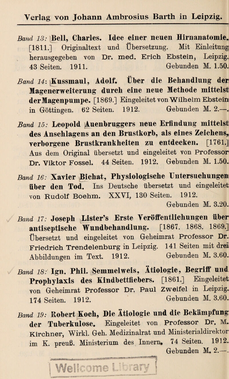 Band IS: Bell, Charles. Idee einer neuen Hirnanatomie. [1811.] Originaltext und Übersetzung. Mit Einleitung herausgegeben von Dr. med. Erich Ebstein, Leipzig. 43 Seiten. 1911. Gebunden M. 1.50. Band 14: |Kussmaul, Adolf. Über die Behandlung der Magenerweiterung durch eine neue Methode mittelst der Magenpumpe. [1869.] Eingeleitet von Wilhelm Ebstein in Göttingen. 62 Seiten. 1912. Gebunden M. 2.—. Band 15: Leopold jAuenbruggers neue Erfindung mittelst des Anschlagens an den Brustkorb, als eines Zeichens* verborgene Brustkrankheiten zu entdecken. [1761.] Aus dem Original übersetzt und eingeleitet von Professor Dr. Viktor Fossel. 44 Seiten. 1912. Gebunden M. 1.50., Band 16: Xavier Bichat, Physiologische Untersuchungen über den Tod. Ins Deutsche übersetzt und eingeleitet von Rudolf Boehm. XXVI, 180 Seiten. 1912. Gebunden M. 3.20., Band 17: Joseph Lister’s Erste Veröffentlichungen über antiseptische Wundbehandlung. [1867. 1868. 1869.] Übersetzt und eingeleitet von Geheimrat Professor Dr. Friedrich Trendelenburg in Leipzig. 141 Seiten mit drei Abbildungen im Text. 1912. Gebunden M. 3.60., Band 187 Ign. Phil. Semmelweis, Ätiologie, Begriff und Prophylaxis des Kindbettfiebers. [1861.] Eingeleitet: von Geheimrat Professor Dr. Paul Zweifel in Leipzig« 174 Seiten. 1912. Gebunden M. 3.60., Band 19: Robert Koch, Die Ätiologie und die Bekämpfung; der Tuberkulose. Eingeleitet von Professor Dr. M« Kirchner, Wirkl. Geh. Medizinalrat und Ministerialdirektor im K. preuß. Ministerium des Innern. 74 Seiten. 1912., Gebunden M, 2.—~