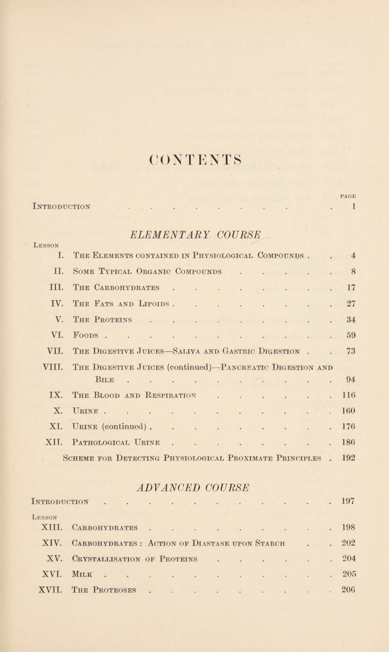 CON T ENT S PAGE Introduction ........ 1 ELEMENTARY COURSE Lesson I. The Elements contained in Physiological Compounds . . 4 II. Some Typical Organic Compounds ..... 8 III. The Carbohydrates . . . . . . . .17 IV. The Fats and Lipoids ........ 27 V. The Proteins ......... 34 VI. Foods ........... 59 VII. The Digestive Juices—Saliva and Gastric Digestion . . 73 VIII. The Digestive Juices (continued)—Pancreatic Digestion and Bile .......... 94 IX. The Blood and Respiration . . . . . .116 X. Urine ........... 160 XI. Urine (continued) . . . . . . . . .176 XII. Pathological Urine . . . . . . . .186 Scheme for Detecting Physiological Proximate Principles . 192 ADVANCED COURSE Introduction ........... 197 Lesson XIII. Carbohydrates ......... 198 XIV. Carbohydrates : Action of Diastase upon Starch . . 202 XV. Crystallisation of Proteins ...... 204 XVI. Milk.205 XVII. The Proteoses ......... 206