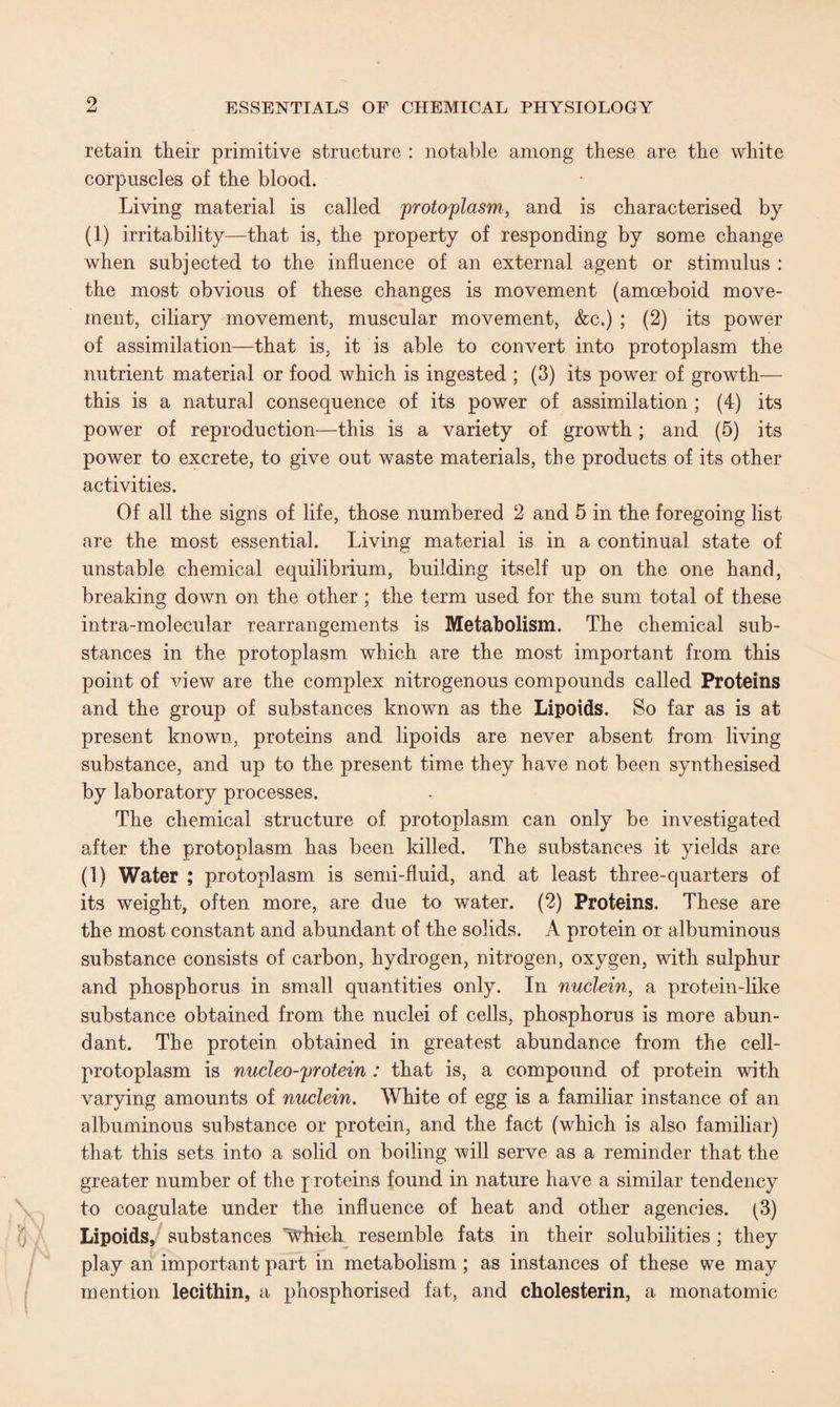 retain their primitive structure : notable among these are the white corpuscles of the blood. Living material is called protoplasm, and is characterised by (1) irritability—that is, the property of responding by some change when subjected to the influence of an external agent or stimulus : the most obvious of these changes is movement (amoeboid move¬ ment, ciliary movement, muscular movement, &c.) ; (2) its power of assimilation—that is, it is able to convert into protoplasm the nutrient material or food which is ingested ; (3) its power of growth— this is a natural consequence of its power of assimilation ; (4) its power of reproduction—this is a variety of growth; and (5) its power to excrete, to give out waste materials, the products of its other activities. Of all the signs of life, those numbered 2 and 5 in the foregoing list are the most essential. Living material is in a continual state of unstable chemical equilibrium, building itself up on the one hand, breaking down on the other ; the term used for the sum total of these intra-molecular rearrangements is Metabolism. The chemical sub¬ stances in the protoplasm which are the most important from this point of view are the complex nitrogenous compounds called Proteins and the group of substances known as the Lipoids. So far as is at present known, proteins and lipoids are never absent from living substance, and up to the present time they have not been synthesised by laboratory processes. The chemical structure of protoplasm can only be investigated after the protoplasm has been killed. The substances it yields are (1) Water ; protoplasm is semi-fluid, and at least three-quarters of its weight, often more, are due to water. (2) Proteins. These are the most constant and abundant of the solids. A protein or albuminous substance consists of carbon, hydrogen, nitrogen, oxygen, with sulphur and phosphorus in small quantities only. In nuclein, a protein-like substance obtained from the nuclei of cells, phosphorus is more abun¬ dant. The protein obtained in greatest abundance from the cell- protoplasm is nucleo-protein : that is, a compound of protein with varying amounts of nuclein. White of egg is a familiar instance of an albuminous substance or protein, and the fact (which is also familiar) that this sets into a solid on boiling will serve as a reminder that the greater number of the proteins found in nature have a similar tendency to coagulate under the influence of heat and other agencies. (3) Lipoids, substances Which resemble fats in their solubilities ; they play an important part in metabolism ; as instances of these we may mention lecithin, a phosphorised fat, and cholesterin, a monatomic