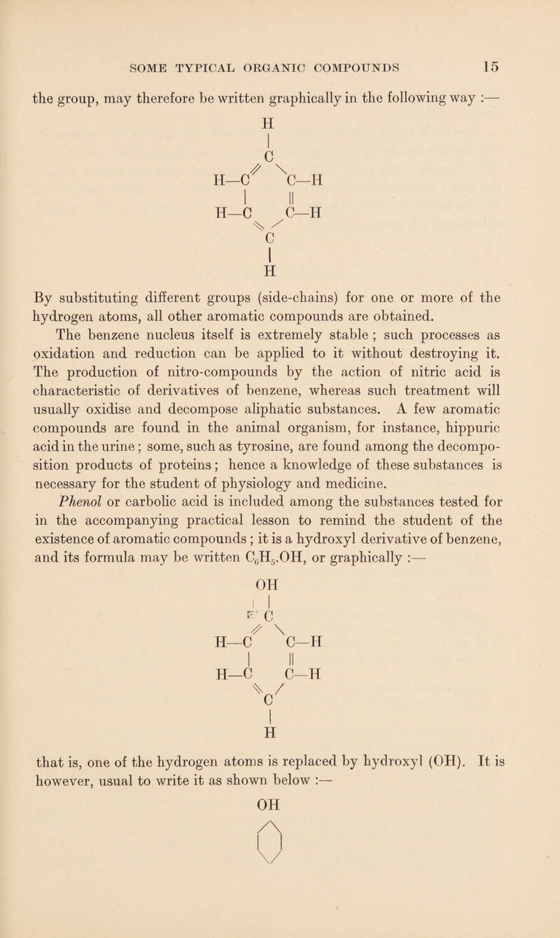 the group, may therefore be written graphically in the following way :— H C # \ H—C C—H II H—C C—H % / C i H By substituting different groups (side-chains) for one or more of the hydrogen atoms, all other aromatic compounds are obtained. The benzene nucleus itself is extremely stable ; such processes as oxidation and reduction can be applied to it without destroying it. The production of nitro-compounds by the action of nitric acid is characteristic of derivatives of benzene, whereas such treatment will usually oxidise and decompose aliphatic substances. A few aromatic compounds are found in the animal organism, for instance, hippuric acid in the urine; some, such as tyrosine, are found among the decompo¬ sition products of proteins; hence a knowledge of these substances is necessary for the student of physiology and medicine. Phenol or carbolic acid is included among the substances tested for in the accompanying practical lesson to remind the student of the existence of aromatic compounds ; it is a hydroxyl derivative of benzene, and its formula may be written C(1H5.OH, or graphically :— OH i | D- C S \ H—C C—H H—C C—H H that is, one of the hydrogen atoms is replaced by hydroxyl (OH). It is however, usual to write it as shown below :— OH