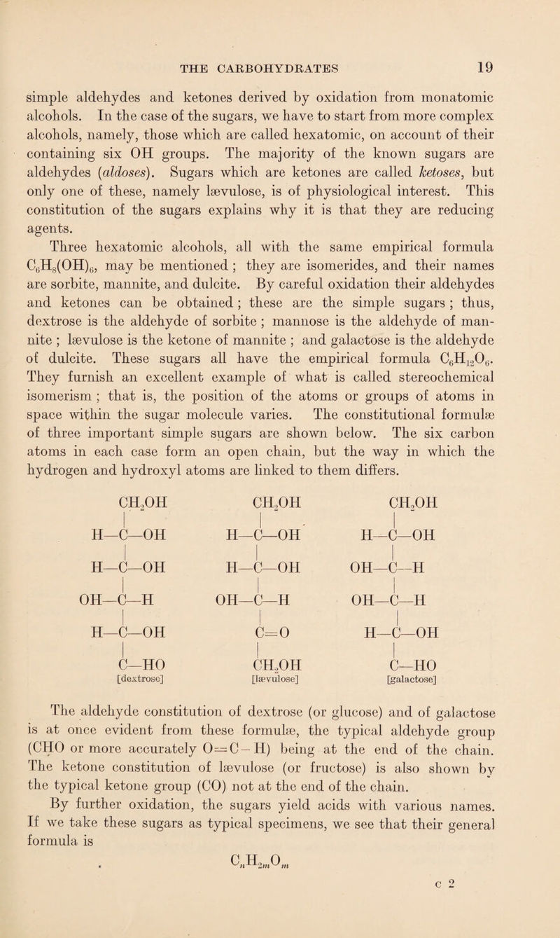 simple aldehydes and ketones derived by oxidation from monatomic alcohols. In the case of the sugars, we have to start from more complex alcohols, namely, those which are called hexatomic, on account of their containing six OH groups. The majority of the known sugars are aldehydes (aldoses). Sugars which are ketones are called ketoses, but only one of these, namely laevulose, is of physiological interest. This constitution of the sugars explains why it is that they are reducing agents. Three hexatomic alcohols, all with the same empirical formula C6H8(OH)6, may be mentioned; they are isomerides, and their names are sorbite, mannite, and dulcite. By careful oxidation their aldehydes and ketones can be obtained; these are the simple sugars ; thus, dextrose is the aldehyde of sorbite ; mannose is the aldehyde of man¬ nite ; laevulose is the ketone of mannite ; and galactose is the aldehyde of dulcite. These sugars all have the empirical formula C6H120(J. They furnish an excellent example of what is called stereochemical isomerism ; that is, the position of the atoms or groups of atoms in space within the sugar molecule varies. The constitutional formulae of three important simple sugars are shown below. The six carbon atoms in each case form an open chain, but the way in which the hydrogen and hydroxyl atoms are linked to them differs. ch2oh H—C—OH H—C—OH OH—C—H H—C—OH C—HO [dextrose] ch2oh H—C—OH H—C—OH OH—C—H c=o CH2OH [laevulose] ch2oh H—C—OH OH—C—H OH—C—H H—C—OH C—HO [galactose] The aldehyde constitution of dextrose (or glucose) and of galactose is at once evident from these formulae, the typical aldehyde group (OHO or more accurately 0—C-H) being at the end of the chain. The ketone constitution of laevulose (or fructose) is also shown by the typical ketone group (CO) not at the end of the chain. By further oxidation, the sugars yield acids with various names. If we take these sugars as typical specimens, we see that their general formula is