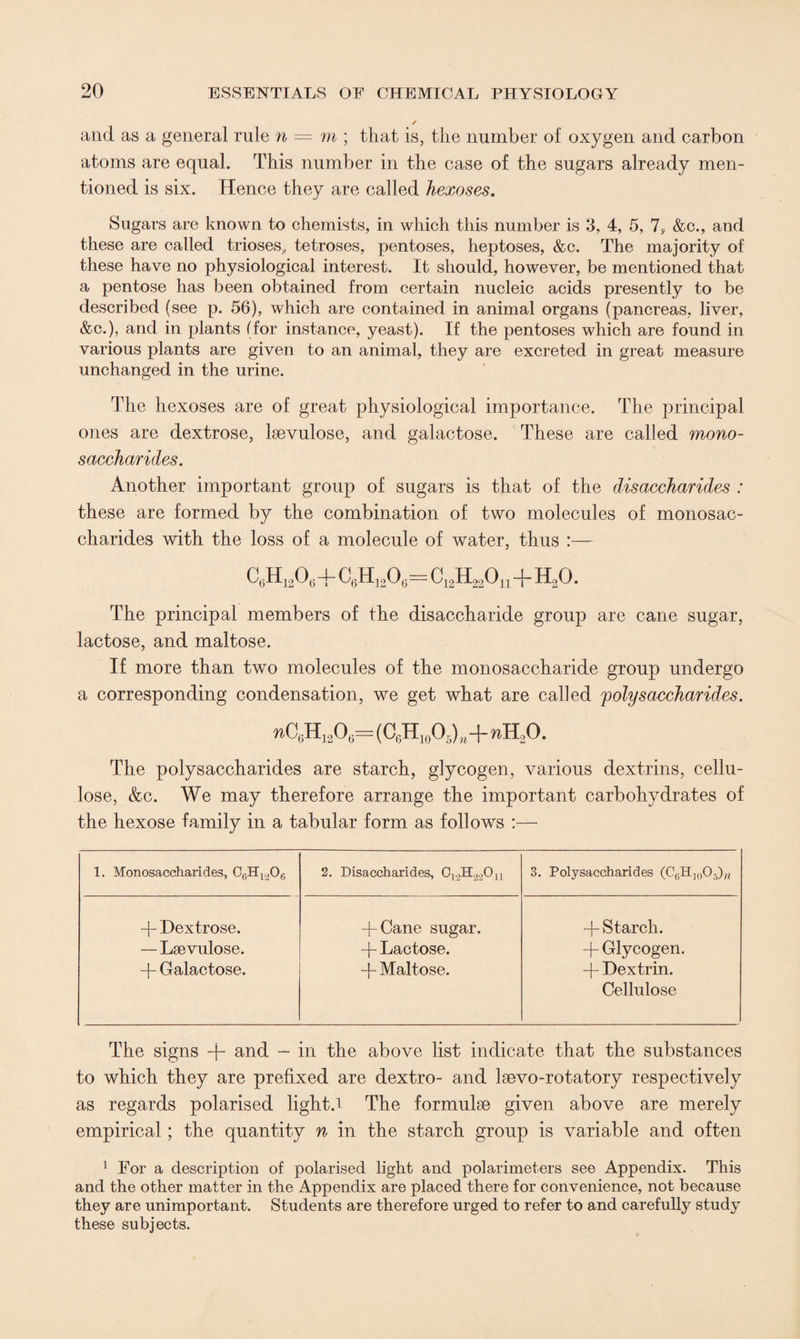 / and as a general rule n = m ; that is, the number of oxygen and carbon atoms are equal. This number in the case of the sugars already men¬ tioned is six. Hence they are called hexoses. Sugars are known to chemists, in which this number is 3, 4, 5, 7, &c., and these are called trioses, tetroses, pentoses, heptoses, &c. The majority of these have no physiological interest. It should, however, be mentioned that a pentose has been obtained from certain nucleic acids presently to be described (see p. 56), which are contained in animal organs (pancreas, liver, &c.), and in plants (for instance, yeast). If the pentoses which are found in various plants are given to an animal, they are excreted in great measure unchanged in the urine. The hexoses are of great physiological importance. The principal ones are dextrose, lsevulose, and galactose. These are called mono¬ saccharides. Another important group of sugars is that of the disaccharides : these are formed by the combination of two molecules of monosac¬ charides with the loss of a molecule of water, thus :— C6H12064- C6H1206= C12H22Ou-f H20. The principal members of the disaccharide group are cane sugar, lactose, and maltose. If more than two molecules of the monosaccharide group undergo a corresponding condensation, we get what are called polysaccharides. ^C6Hi2O6=(C6H10O5)K+nH2O. The polysaccharides are starch, glycogen, various dextrins, cellu¬ lose, &c. We may therefore arrange the important carbohydrates of the hexose family in a tabular form as follows :— 1. Monosaccharides, 06H1206 2. Disaccharides, 012H2.20n 3. Polysaccharides (C6H]005)h -j- Dextrose. — Lsevulose. -f- Galactose. + Cane sugar. -j- Lactose. + Maltose. -j- Starch. + Glycogen. + Dextrin. Cellulose The signs -j- and - in the above list indicate that the substances to which they are prefixed are dextro- and ltevo-rotatory respectively as regards polarised light.i The formulae given above are merely empirical; the quantity n in the starch group is variable and often 1 For a description of polarised light and polarimeters see Appendix. This and the other matter in the Appendix are placed there for convenience, not because they are unimportant. Students are therefore urged to refer to and carefully study these subjects.