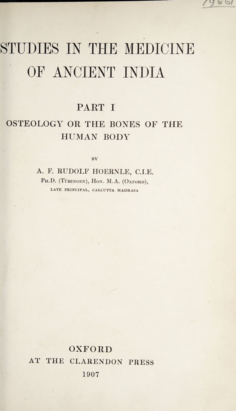 STUDIES IN THE MEDICINE OF ANCIENT INDIA PART I OSTEOLOGY OR THE BONES OF THE HUMAN BODY A. F. RUDOLF HOERNLE, C.I.E. Ph.D. (Tubingen); Hon. M.A. (Oxford), LATE PRINCIPAL, CALCUTTA MADRASA OXFORD AT THE CLARENDON PRESS 1907