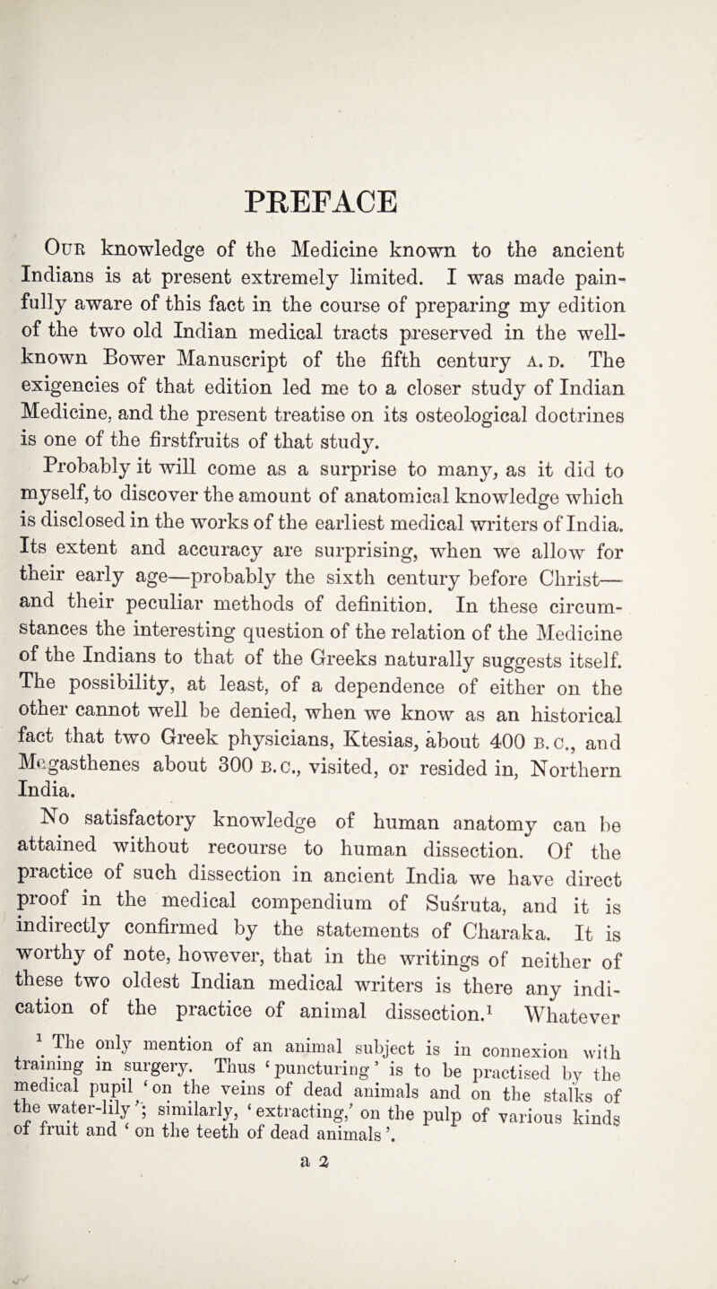 PREFACE Our knowledge of the Medicine known to the ancient Indians is at present extremely limited. I was made pain¬ fully aware of this fact in the course of preparing my edition of the two old Indian medical tracts preserved in the well- known Bower Manuscript of the fifth century a. d. The exigencies of that edition led me to a closer study of Indian Medicine, and the present treatise on its osteological doctrines is one of the firstfruits of that study. Probably it will come as a surprise to many, as it did to myself, to discover the amount of anatomical knowledge which is disclosed in the works of the earliest medical writers of India. Its extent and accuracy are surprising, when we allow for their early age—probably the sixth century before Christ—- and their peculiar methods of definition. In these circum¬ stances the interesting question of the relation of the Medicine of the Indians to that of the Greeks naturally suggests itself. The possibility, at least, oi a dependence of either on the other cannot well be denied, when we know as an historical fact that two Greek physicians, Ktesias, about 400 b. c., and Megasthenes about 300 b.c., visited, or resided in, Northern India, No satisfactory knowledge of human anatomy can be attained without recourse to human dissection. Of the practice of such dissection in ancient India we have direct proof in the medical compendium of Susruta, and it is indirectly confirmed by the statements of Charaka. It is worthy of note, however, that in the writings of neither of these two oldest Indian medical writers is there any indi¬ cation of the practice of animal dissection.1 Whatever \ T^e on^r mention of an animal subject is in connexion with training m surgery. Thus ‘puncturing5 is to be practised by the medical pupil ‘on the veins of dead animals and on the stalks of ^«epW^er~^y ? similarly, extracting, on the pulp of various kinds of fruit and on the teeth of dead animals ’.