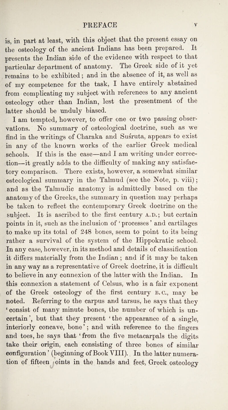 is, in part at least, with this object that the present essay on the osteology of the ancient Indians has been prepared. It presents the Indian side of the evidence with respect to that particular department of anatomy. The Greek side of it yet remains to be exhibited; and in the absence of it, as well as of my competence for the task, I have entirely abstained from complicating my subject with references to any ancient osteology other than Indian, lest the presentment of the latter should be unduly biased. I am tempted, however, to offer one or two passing obser¬ vations. No summary of osteological doctrine, such as we find in the writings of Charaka and Susruta, appears to exist in any of the known works of the earlier Greek medical schools. If this is the case—and I am writing under correc¬ tion—it greatly adds to the difficulty of making any satisfac¬ tory comparison. There exists, however, a somewhat similar osteological summary in the Talmud (see the Note, p. viii); and as the Talmudic anatomy is admittedly based on the anatomy of the Greeks, the summary in question may perhaps be taken to reflect the contemporary Greek doctrine on the subject. It is ascribed to the first century A.D.; but certain points in it, such as the inclusion of 'processes’ and cartilages to make up its total of 248 bones, seem to point to its being rather a survival of the system of the Hippokratic school. In any case, however, in its method and details of classification it differs materially from the Indian; and if it may be taken in any way as a representative of Greek doctrine, it is difficult to believe in any connexion of the latter with the Indian. In this connexion a statement of Celsus, who is a fair exponent of the Greek osteology of the first century b. c., may be noted. Referring to the carpus and tarsus, he says that they 4 consist of many minute bones, the number of which is un¬ certain ’, but that they present 4 the appearance of a single, interiorly concave, bone ’; and with reference to the Augers and toes, he says that ‘ from the five metacarpals the digits take their origin, each consisting of three bones of similar configuration ’ (beginning of Book VIII). In the latter numera¬ tion of fifteen oints in the hands and feet, Greek osteology