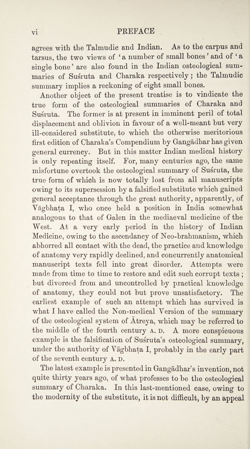 agrees with the Talmudic and Indian. As to the carpus and tarsus, the two views of 4 a number of small bones ’ and of 4 a single bone ’ are also found in the Indian osteological sum¬ maries of Susruta and Charaka respectively; the Talmudic summary implies a reckoning of eight small bones. Another object of the present treatise is to vindicate the true form of the osteological summaries of Charaka and Susruta. The former is at present in imminent peril of total displacement and oblivion in favour of a well-meant but very ill-considered substitute, to which the otherwise meritorious first edition of Charaka’s Compendium by Gangadhar has given general currency. But in this matter Indian medical history is only repeating itself. For, many centuries ago, the same misfortune overtook the osteological summary of Susruta, the true form of which is now totally lost from all manuscripts owing to its supersession by a falsified substitute which gained general acceptance through the great authority, apparently, of Vagbhata I, who once held a position in India somewhat analogous to that of Galen in the mediaeval medicine of the West. At a very early period in the history of Indian Medicine, owing to the ascendancy of Neo-brahmanism, which abhorred all contact with the dead, the practice and knowledge of anatomy very rapidly declined, and concurrently anatomical manuscript texts fell into great disorder. Attempts were made from time to time to restore and edit such corrupt texts ; but divorced from and uncontrolled by practical knowledge of anatomy, they could not but prove unsatisfactory. The earliest example of such an attempt which has survived is what I have called the Non-medical Version of the summary of the osteological system of Atreya, which may be referred to the middle of the fourth century a. d. A more conspicuous example is the falsification of Susruta’s osteological summary, under the authority of Vagbhata I, probably in the early part of the seventh century A. D. The latest example is presented in Gangadhar’s invention, not quite thirty years ago, of what professes to be the osteological summary of Charaka. In this last-mentioned case, owing to the modernity of the substitute, it is not difficult, by an appeal