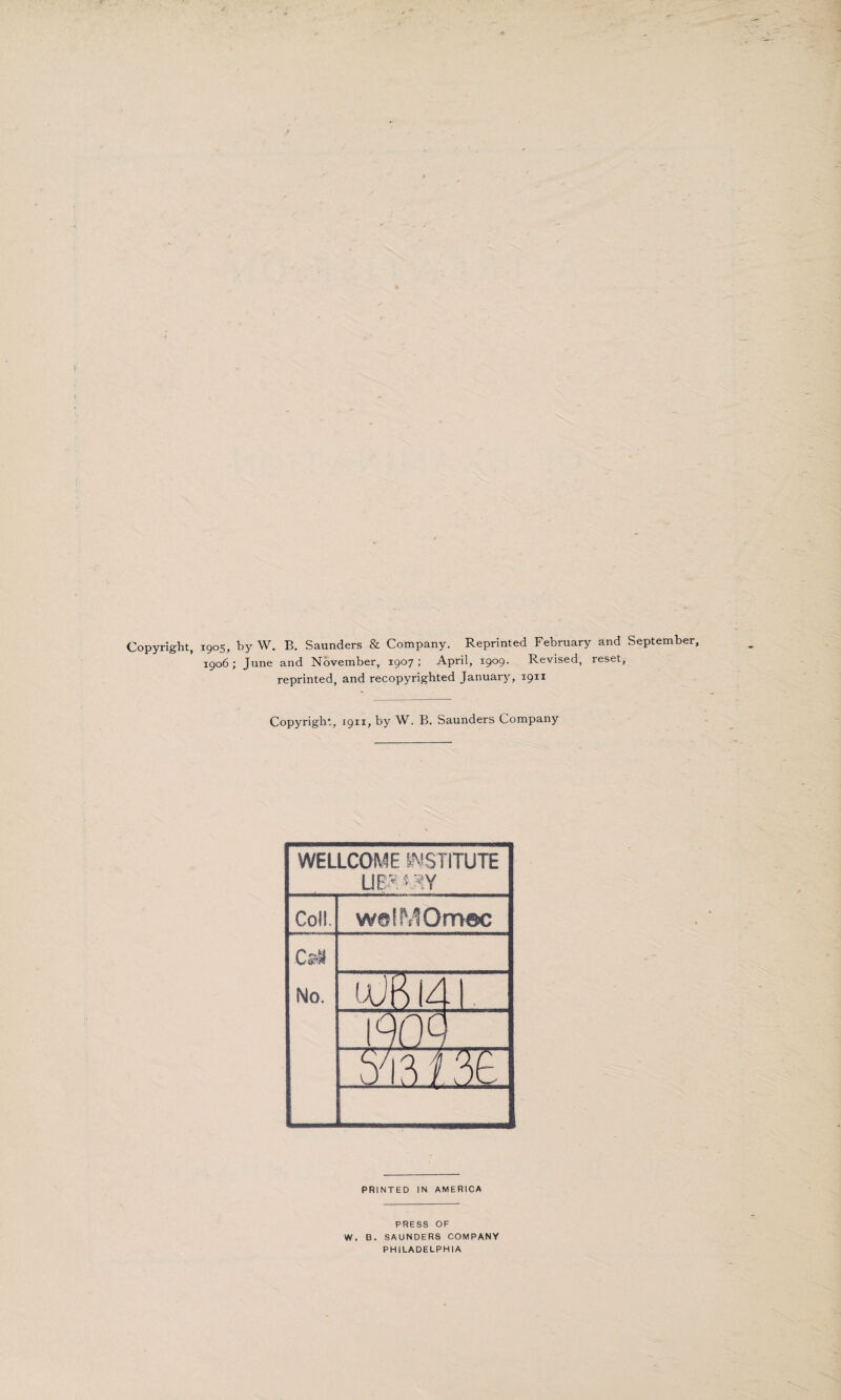 Copyright, 1905, by W. B. Saunders & Company. Reprinted February and September, 1906 ; June and November, 1907 ; April, 1909. Revised, reset, reprinted, and recopyrighted January, 1911 Copyright, 1911, by W. B. Saunders Company WELLCOME INSTITUTE Coll. w@!MOm©c cm No. iaJK 14 190Q rmm: PRINTED IN AMERICA PRESS OF W. B. SAUNDERS COMPANY PHILADELPHIA