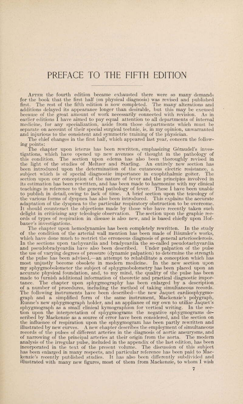 PREFACE TO THE FIFTH EDITION After the fourth edition became exhausted there were so many demand-* for the book that the first half (on physical diagnosis) was revised and published first. The rest of the fifth edition is now completed. The many alterations and additions delayed its appearance longer than desirable, but this may be excused because of the great amount of work necessarily connected with revision. As in earlier editions I have aimed to pay equal attention to all departments of internal medicine, for any specialization, aside from those departments which must be separate on account of their special surgical technic, is, in my opinion, unwarranted and injurious to the consistent and symmetric training of the physician. The chief changes in the first half, which appeared last year, concern the follow¬ ing points: The chapter upon icterus has been rewritten, emphasizing Geraudel’s inves¬ tigations, which have opened up new avenues of thought in the pathology of this condition. The section upon edema has also been thoroughly revised in the light of the studies of Meitzer and Starling. An entirely new section has been introduced upon the determination of the cutaneous electric resistance, a subject which is of special diagnostic importance in exophthalmic goiter. The section upon our conception of the nature of fever and the principles involved in its estimation has been rewritten, and has been made to harmonize with my clinical teachings in reference to the general pathology of fever. These I have been unable to publish in detail, owing to lack of time. A brief section upon the teleology of the various forms of dyspnea has also been introduced. This explains the accurate adaptation of the dyspnea to the particular respiratory obstruction to be overcome. It should counteract the objections made by those who have recently taken such delight in criticizing any teleologic observation. The section upon the graphic rec¬ ords of types of respiration in disease is also new, and is based chiefly upon Hof- bauer’s investigations. The chapter upon hemodynamics has been completely rewritten. In the study of the condition of the arterial wall mention has been made of Bäumler’s works, which have done much to restrict the erroneous diagnosis of general arteriosclerosis. In the sections upon tachycardia and bradycardia the so-called pseudotachycardia and pseudobradycardia have also been described. Under palpation of the pulse the use of varying degrees of pressure (dynamic palpation) to determine the strength of the pulse has been advised,—an attempt to rehabilitate a conception which has most unjustly become obsolete in modern medicine. In the new section upon my sphygmobolometer the subject of sphygmobolometry has been placed upon an accurate physical foundation, and, to my mind, the quality of the pulse has been made to furnish additional information of theoretic and practical diagnostic impor¬ tance. The chapter upon sphygmography has been enlarged by a description of a number of procedures, including the method of taking simultaneous records. The following instruments have been described—the new Jaquet cardiosphygmo- graph and a simplified form of the same instrument, Mackenzie’s polygraph, Runne’s new sphygmograph holder, and an appliance of my own to utilize Jaquet’s sphygmograph as a small clinical kymographion for vertical writing. In the sec¬ tion upon the interpretation of sphygmograms the negative sphygmograms de¬ scribed by Mackenzie as a source of error have been considered, and the section on the influence of respiration upon the sphygmogram has been partly rewritten and illustrated by new curves. A new chapter describes the employment of simultaneous records of the pulses of different arteries in the diagnosis of aortic aneurysms, and of narrowing of the principal arteries at their origin from the aorta. The modern analysis of the irregular pulse, included in the appendix of the last edition, has been incorporated in the text of the present volume. The discussion of this subject has been enlarged in many respects, and particular reference has been paid to Mac¬ kenzie’s recently published studies. It has also been differently subdivided and illustrated with many new figures, most of them from Mackenzie, to whom I wish