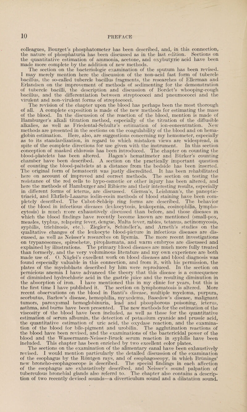 colleagues, Bourget’s phosphatometer has been described, and, in this connection, the nature of phosphaturia has been discussed as in the last edition. Sections on the quantitative estimation of ammonia, acetone, and oxy butyric acid have been made more complete by the addition of new methods. The section on the bacteriologic examination of the sputum has been revised. I may merely mention here the discussion of the non-acid fast form of tubercle bacillus, the so-called tubercle bacillus fragments, the researches of Ellerman and Erlandsen on the improvement of methods of sedimenting for the demonstration of tubercle bacilli, the description and discussion of Bordet’s whooping-cough bacillus, and the differentiation between streptococci and pneumococci and the virulent and non-virulent forms of streptococci. The revision of the chapter upon the blood has perhaps been the most thorough of all. A complete exposition is made of the new methods for estimating the mass of the blood. In the discussion of the reaction of the blood, mention is made of Hamburger’s alkali titration method, especially of the titration of the diffusible alkalies, as well as Friedental-Schultz’s estimation of ion-concentration. New methods are presented in the sections on the coagulability of the blood and on hema- globin estimation. Here, also, are suggestions concerning my hemometer, especially as to its standardization, in regard to which mistaken views are widespread, in spite of the complete directions for use given with the instrument. In this section conception of masked chlorosis has been introduced. The chapter on counting the blood-platelets has been altered. Hagen’s hematimeter and Bürker’s counting chamber have been described. A section on the practically important question of counting the blood-paltelets at a distance from the bedside has been inserted. The original form of hematocrit was justly discredited. It has been rehabilitated here on account of improved and correct methods. The section on testing the resistance of the red cells to hypo-osmotic or other injury has been altered, and here the methods of Hamburger and Ribierre and their interesting results, especially in different forms of icterus, are discussed. Giemsa’s, Leishman’s, the panoptic- triacid, and Ehrlich-Lazarus iodin-eosin methods of blood staining have been com¬ pletely described. The Cabot-Schleip ring forms are described. The behavior of the blood in infectious diseases (leukocytosis, leukopenia, eosinophilia, lympho¬ cytosis) is much more exhaustively discussed than before, and those diseases in which the blood findings have recently become known are mentioned (small-pox, measles, typhus, relapsing fever, dengue, Malta fever, rabies, tetanus, actinomycosis, syphilis, trichinosis, etc.). Ziegler’s, Schindler’s, and Arneth’s studies on the qualitative changes of the leukocyte blood-picture in infectious diseases are dis¬ cussed, as well as Neisser’s researches on lipemia. The more recent investigations on trypanosomes, spirochetse, piroplasmata, and warm embryos are discussed and explained by illustrations. The primary blood diseases are much more fully treated than formerly, and the very voluminous literature and my own experience are both made use of. O. Näglei’s excellent work on blood diseases and blood diagnosis was found especially valuable in this connection, and from it, with his permission, the plates of the myeloblasts described by him were reproduced. In the section on pernicious anemia I have advanced the theory that this disease is a consequence of diminished hydrochloric acid in the gastric juice and the resulting diminution in the absorption of iron. I have mentioned this in my clinic for years, but this is the first time I have published it. The section on lymphomatosis is altered. More recent observations on the blood in Banti’s disease, multiple myeloma, purpura, scorbutus, Barlow’s disease, hemophilia, myxedema, Basedow’s disease, malignant tumors, paroxysmal hemoglobinuria, lead and phosphorous poisoning, icterus, asthma, and burns have been presented. The new methods for the estimation of the viscosity of the blood have been included, as well as those for the quantitative estimation of serum albumin, the detection of potassium cyanide and prussic acid, the quantitative estimation of uric acid, the oxydase reaction, and the examina¬ tion of the blood for bile-pigment and urobilin. The agglutination reactions of the blood have been revised, and the examinations of the bactericidal power of the blood and the Wassermann-Neisser-Bruck serum reaction in syphilis have been included. This chapter has been enriched by two excellent color plates. The sections on the examination of the alimentary canal have been exhaustively revised. I would mention particularly the detailed discussion of the examination of the esophagus by the Röntgen rays, and of esophagoscopy, in which Brünings’ new broncho-esophagoscope is described. The special findings in each affection of the esophagus are exhaustively described, and Neisser’s sound palpation of tuberculous bronchial glands also referrd to. The chapter also contains a descrip¬ tion of two recently devised sounds—a diverticulum sound and a dilatation sound.