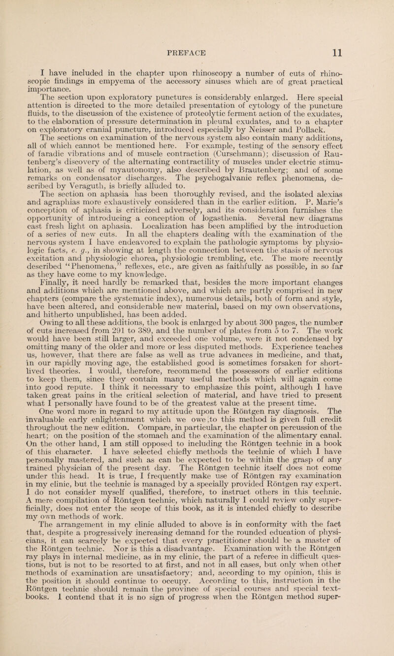 I have included in the chapter upon rhinoscopy a number of cuts of rhino- scopic findings in empyema of the accessory sinuses which are of great practical importance. The section upon exploratory punctures is considerably enlarged. Here special attention is directed to the more detailed presentation of cytology of the puncture fluids, to the discussion of the existence of proteolytic ferment action of the exudates, to the elaboration of pressure determination in pleural exudates, and to a chapter on exploratory cranial puncture, introduced especially by Neisser and Pollack. The sections on examination of the nervous system also contain many additions, all of which cannot be mentioned here. For example, testing of the sensory effect of faradic vibrations and of muscle contraction (Curschmann); discussion of Rau- tenberg’s discovery of the alternating contractility of muscles under electric stimu¬ lation, as well as of myautonomy, also described by Brautenberg; and of some remarks on condensator discharges. The psychogalvanic reflex phenomena, de¬ scribed by Veraguth, is briefly alluded to. The section on aphasia has been thoroughly revised, and the isolated alexias and agraphias more exhaustively considered than in the earlier edition. P. Marie’s conception of aphasia is criticized adversely, and its consideration furnishes the opportunity of introducing a conception of logasthenia. Several new diagrams cast fresh light on aphasia. Localization has been amplified by the introduction of a series of new cuts. In all the chapters dealing with the examination of the nervous system I have endeavored to explain the pathologic symptoms by physio¬ logic facts, e. g., in showing at length the connection between the stasis of nervous excitation and physiologic chorea, physiologic trembling, etc. The more recently described “Phenomena,” reflexes, etc., are given as faithfully as possible, in so far as they have come to my knowledge. Finally, it need hardly be remarked that, besides the more important changes and additions which are mentioned above, and which are partly comprised in new chapters (compare the systematic index), numerous details, both of form and style, have been altered, and considerable new material, based on my own observations, and hitherto unpublished, has been added. Owing to all these additions, the book is enlarged by about 300 pages, the number of cuts increased from 291 to 389, and the number of plates from 5 to 7. The work would have been still larger, and exceeded one volume, were it not condensed by omitting many of the older and more or less disputed methods. Experience teaches us, however, that there are false as well as true advances in medicine, and that, in our rapidly moving age, the established good is sometimes forsaken for short¬ lived theories. I would, therefore, recommend the possessors of earlier editions to keep them, since they contain many useful methods which will again come into good repute. I think it necessary to emphasize this point, although 1 have taken great pains in the critical selection of material, and have tried to present what I personally have found to be of the greatest value at the present time. One word more in regard to my attitude upon the Röntgen ray diagnosis. The invaluable early enlightenment which we owe 'to this method is given full credit throughout the new edition. Compare, in particular, the chapter on percussion of the heart; on the position of the stomach and the examination of the alimentary canal. On the other hand, I am still opposed to including the Röntgen technic in a book of this character. I have selected chiefly methods the technic of which 1 have personally mastered, and such as can be expected to be within the grasp of any trained physician of the present day. The Röntgen technic itself does not come under this head. It is true, I frequently make use of Röntgen ray examination in my clinic, but the technic is managed by a specially provided Röntgen ray expert. I do not consider myself qualified, therefore, to instruct others in this technic. A mere compilation of Röntgen technic, which naturally 1 could review only super¬ ficially, does not enter the scope of this book, as it is intended chiefly to describe my own methods of work. The arrangement in my clinic alluded to above is in conformity with the fact that, despite a progressively increasing demand for the rounded education of physi¬ cians, it can scarcely be expected that every practitioner should be a master of the Röntgen technic. Nor is this a disadvantage. Examination with the Röntgen ray plays in internal medicine, as in my clinic, the part of a referee in difficult ques¬ tions, but is not to be resorted to at first, and not in all cases, but only when other methods of examination are unsatisfactory; and, according to my opinion, this is the position it should continue to occupy. According to this, instruction in the Röntgen technic should remain the province of special courses and special text¬ books. 1 contend that it is no sign of progress when the Röntgen method super-