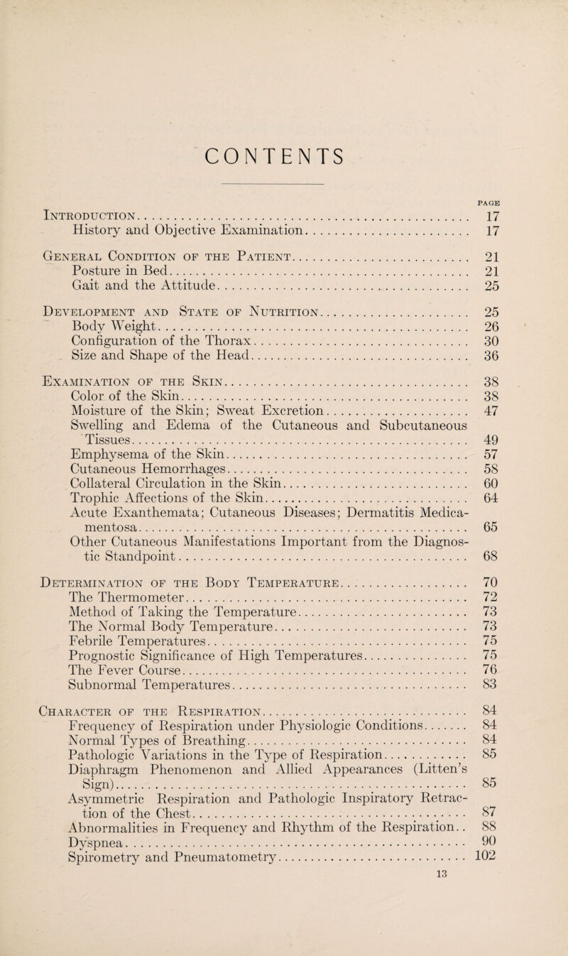 CONTENTS PAGE Introduction. 17 History and Objective Examination. 17 General Condition of the Patient. 21 Posture in Bed. 21 Gait and the Attitude. 25 Development and State of Nutrition. 25 Body Weight. 26 Configuration of the Thorax. 30 Size and Shape of the Head. 36 Examination of the Skin. 38 Color of the Skin. 38 Moisture of the Skin; Sweat Excretion. 47 Swelling and Edema of the Cutaneous and Subcutaneous Tissues. 49 Emphysema of the Skin. 57 Cutaneous Hemorrhages. 58 Collateral Circulation in the Skin. 60 Trophic Affections of the Skin. 64 Acute Exanthemata; Cutaneous Diseases; Dermatitis Medica¬ mentosa . 65 Other Cutaneous Manifestations Important from the Diagnos¬ tic Standpoint. 68 Determination of the Body Temperature. 70 The Thermometer.. . 72 Method of Taking the Temperature. 73 The Normal Body Temperature. 73 Febrile Temperatures. 75 Prognostic Significance of High Temperatures. 75 The Fever Course. 76 Subnormal Temperatures. 83 Character of the Respiration. 84 Frequency of Respiration under Physiologic Conditions. 84 Normal Types of Breathing. 84 Pathologic Variations in the Type of Respiration. 85 Diaphragm Phenomenon and Allied Appearances (Litten’s Sign). 85 Asymmetric Respiration and Pathologic Inspiratory Retrac¬ tion of the Chest. 87 Abnormalities in Frequency and Rhythm of the Respiration.. 88 Dyspnea. 90 Spirometry and Pneumatometry. 102