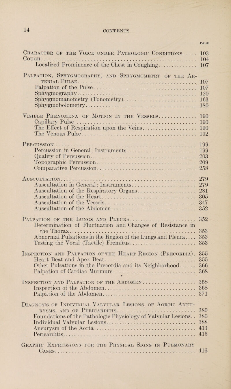 PAGE Character of the Voice under Pathologic Conditions. 103 Cough. 104 Localized Prominence of the Chest in Coughing. 107 Palpation, Sphygmography, and Sphygmometry of the Ar¬ terial Pulse. 107 Palpation of the Pulse. 107 Sphygmography. 120 Sphygmomanometry (Tonometry). 163 Sphygmobolometry. 180 Visible Phenomena of Motion in the Vessels. 190 Capillary Pulse. 190 The Effect of Respiration upon the Veins. 190 The Venous Pulse. 192 Percussion. 199 Percussion in General; Instruments. 199 Quality of Percussion. 203 Topographic Percussion. 209 Comparative Percussion. 258 Auscultation. 279 Auscultation in General; Instruments. 279 Auscultation of the Respiratory Organs. 281 Auscultation of the Heart. .. 305 Auscultation of the Vessels. 347 Auscultation of the Abdomen. 352 Palpation of the Lungs and Pleura. 352 Determination of Fluctuation and Changes of Resistance in the Thorax. 353 Abnormal Pulsations in the Region of the Lungs and Pleura.... 353 Testing the Vocal (Tactile) Fremitus. 353 Inspection and Palpation of the Heart Region (Precordia) . 355 Heart Beat and Apex Beat. 355 Other Pulsations in the Precordia and its Neighborhood. 366 Palpation of Cardiac Murmurs. 368 * Inspection and Palpation of the Abdomen. 368 Inspection of the Abdomen. 368 Palpation of the Abdomen. 371 Diagnosis of Individual Valvular Lesions, of Aortic Aneu¬ rysms, and of Pericarditis. 380 Foundations of the Pathologic Physiology of Valvular Lesions.. 380 Individual Valvular Lesions. 388 Aneurysm of the Aorta. 413 Pericarditis. 415 Graphic Expressions for the Physical Signs in Pulmonary Cases. 416