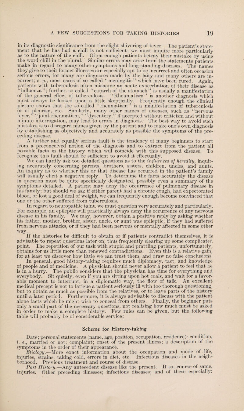 in its diagnostic significance from the slight shivering of fever. The patient’s state¬ ment that he has had a chill is not sufficient; we must inquire more particularly as to the nature of the chill. Often enough patients betray their mistake by using the word chill in the plural. Similar errors may arise from the statements patients make in regard to many other symptoms and long-standing diseases. The names they give to their former illnesses are especially apt to be incorrect and often occasion serious errors, for many are diagnoses made by the laity and many others are in¬ correct; e. g., most cases of so-called “meningitis” which have been cured. Again, patients with tuberculosis often misname an acute exacerbation of their disease as “influenza”; further, so-called “catarrh of the stomach” is usually a manifestation of the general effect of tuberculosis. “Rheumatism” is another diagnosis which must always be looked upon a little skeptically. Frequently enough the clinical picture shows that the so-called “rheumatism” is a manifestation of tuberculosis or of pleurisy, etc. Similarly, many other names of diseases, such as “nervous fever,” “joint rheumatism,” “dysentery,” if accepted without criticism and without minute interrogation, may lead to errors in diagnosis. The best way to avoid such mistakes is to disregard names given by the patient and to make one’s own diagnosis by establishing as objectively and accurately as possible the symptoms of the pre¬ ceding disease. A further and equally serious fault is the tendency of many beginners to start from a preconceived notion of the diagnosis and to extract from the patient all possible facts in the history which will coincide with this supposed disease. To recognize this fault should be sufficient to avoid it effectually. We can hardly ask too detailed questions as to the influences of heredity, inquir¬ ing accurately concerning parents, brothers, sisters, children, uncles, and aunts. An inquiry as to whether this or that disease has occurred in the patient’s family will usually elicit a negative reply. To determine the facts accurately the disease in question must be quite specifically designated, possibly even a summary of the symptoms detailed. A patient may deny the occurrence of pulmonary disease in his family; but should we ask if either parent had a chronic cough, had expectorated blood, or lost a good deal of weight, we can frequently enough become convinced that one or the other suffered from tuberculosis. In regard to neuropathic taint, we must question very accurately and particularly. For example, an epileptic will practically always deny the occurrence of any nervous disease in his family. We may, however, obtain a positive reply by asking whether his father, mother, brother, sister, uncle, or aunt was epileptic, if they had suffered from nervous attacks, or if they had been nervous or mentally affected in some other way. If the histories be difficult to obtain or if patients contradict themselves, it is advisable to repeat questions later on, thus frequently clearing up some complicated point. The repetition of our task with stupid and prattling patients, unfortunately, obtains for us little more than renewed contradictions. Even this is a relative gain, for at least we discover how little we can trust them, and draw no false conclusions. In general, good history-taking requires much diplomacy, tact, and knowledge of people and of medicine. A physician should never allow a patient to feel that he is in a hurry. The public considers that the physician has time for everything and, everybody. Sit quietly, even if you are sitting upon hot coals, and wait for a favor¬ able moment to interrupt, in a diplomatic way, the flow of talk. An excellent medical precept is not to fatigue a patient seriously ill with too thorough questioning, but to obtain as much as possible from the relatives, or to leave parts of the history until a later period. Furthermore, it is always advisable to discuss with the patient alone facts which he might wish to conceal from others. Finally, the beginner puts only a small part of the necessary questions, not realizing how much must be asked in order to make a complete history. Few rules can be given, but the following table will probably be of considerable service: Scheme for History-taking Date; personal statements (name, age, position, occupation, residence); condition, i. e., married or not; complaint; onset of the present illness; a description of the symptoms in the order of their appearance. Etiology.—More exact information about the occupation and mode of life, injuries, strains, taking cold, errors in diet, etc. Infectious diseases in the neigh¬ borhood. Previous treatment and course of disease. Past History.—Any antecedent disease like the present. If so, course of same. Injuries. Other preceding illnesses; infectious diseases; and of these especially: