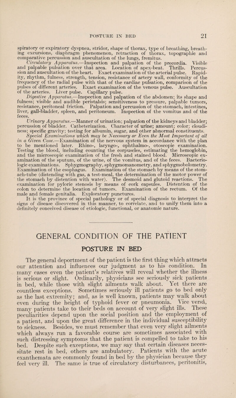 spiratory or expiratory dyspnea, stridor, shape of thorax, type of breathing, breath¬ ing excursions, diaphragm phenomenon, retraction of thorax, topographic and comparative percussion and auscultation of the lungs, fremitus. Circulatory Apparatus.-— Inspection and palpation of the precordia. Visible and palpable pulsation over that area. Location of apex-beat. Thrills. Percus¬ sion and auscultation of the heart. Exact examination of the arterial pulse. Rapid¬ ity, rhythm, fulness, strength, tension, resistance of artery wall, conformity of the frequency of the radial pulse with that of the cardiac pulsation, comparison of the pulses of different arteries. Exact examination of the venous pulse. Auscultation of the arteries. Liver pulse. Capillary pulse. Digestive Apparatus.—Inspection and palpation of the abdomen; its shape and fulness; visible and audible peristalsis; sensitiveness to pressure, palpable tumors, resistance, peritoneal friction. Palpation and percussion of the stomach, intestines, liver, gall-bladder, spleen, and peritoneum. Inspection of the vomitus and of the feces. Urinary Apparatus.—Manner of urination; palpation of the kidneys and bladder; percussion of bladder. Catheterization. Character of urine; amount; color; cloudi¬ ness; specific gravity; testing for albumin, sugar, and other abnormal constituents. Special Examinations which may be Necessary or Even the Most Important of all in a Given Case.—Examination of the nervous system in accordance with the plan to be mentioned later. Rhino-, laryngo-, ophthalmo-, otoscopic examination. Testing the blood, including counting the corpuscles, estimating the hemoglobin, and the microscopic examination of the fresh and stained blood. Microscopic ex¬ amination of the sputum, of the urine, of the vomitus, and of the feces. Bacterio- logic examinations. Sphygmography, sphygmomanometry, and sphygmobolometry. Examination of the esophagus. Examination of the stomach by means of the stom¬ ach-tube (distending with gas, a test-meal, the determination of the motor power of the stomach by distention with w’ater). The desmoid and glutoid reactions. The examination for pyloric stenosis by means of cork capsules. Distention of the colon to determine the location of tumors. Examination of the rectum. Of the male and female genitalia. Exploratory punctures. It is the province of special pathology or of special diagnosis to interpret the signs of disease discovered in this manner, to correlate, and to unify them into a definitely conceived disease of etiologic, functional, or anatomic nature. GENERAL CONDITION OF THE PATIENT POSTURE IN BED The general deportment of the patient is the first thing which attracts our attention and influences our judgment as to his condition. In many cases even the patient’s relatives will reveal whether the illness is serious or slight. Ordinarily, physicians see seriously sick patients in bed, while those with slight ailments walk about. Yet there are countless exceptions. Sometimes seriously ill patients go to bed only as the last extremity; and, as is well known, patients may walk about even during the height of typhoid fever or pneumonia. Vice versa, many patients take to their beds on account of very slight ills. These peculiarities depend upon the social position and. the employment. of a patient, and upon the great difference in the individual susceptibility to sickness. Besides, we must remember that even very slight ailments which always run a favorable course are sometimes associated with such distressing symptoms that the patient is compelled to take to his bed. Despite such exceptions, we may say that certain diseases neces¬ sitate rest in bed, others are ambulatory. Patients, with the acute exanthemata are commonly found in bed by the physician because they feel very ill. The same is true of circulatory disturbances, peritonitis,