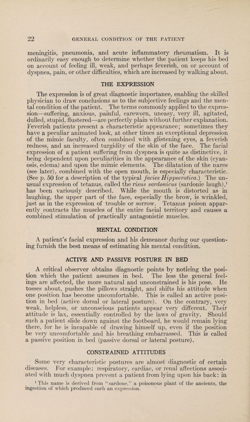 meningitis, pneumonia, and acute inflammatory rheumatism. It is ordinarily easy enough to determine whether the patient keeps his bed on account of feeling ill, weak, and perhaps feverish, on or account of dyspnea, pain, or other difficulties, which are increased by walking about. THE EXPRESSION The expression is of great diagnostic importance, enabling the skilled physician to draw conclusions as to the subjective feelings and the men¬ tal condition of the patient. The terms commonly applied to the expres¬ sion—suffering, anxious, painful, careworn, uneasy, very ill, agitated, dulled, stupid, flustered—are perfectly plain without further explanation. Feverish patients present a characteristic appearance; sometimes they have a peculiar animated look, at other times an exceptional depression of the mimic faculty, often combined with glistening eyes, a feverish redness, and an increased turgidity of the skin of the face. The facial expression of a patient suffering from dyspnea is quite as distinctive, it being dependent upon peculiarities in the appearance of the skin (cyan¬ osis, edema) and upon the mimic elements. The dilatation of the nares (see later), combined with the open mouth, is especially characteristic. (See p. 50 for a description of the typical facies Hippocratica.) The un¬ usual expression of tetanus, called the risus sardonicus (sardonic laugh),1 has been variously described. While the mouth is distorted as in laughing, the upper part of the face, especially the brow, is wrinkled, just as in the expression of trouble or sorrow. Tetanus poison appar¬ ently contracts the muscles of the entire facial territory and causes -a combined stimulation of practically antagonistic muscles. MENTAL CONDITION A patient’s facial expression and his demeanor during our question¬ ing furnish the best means of estimating his mental condition. ACTIVE AND PASSIVE POSTURE IN BED A critical observer obtains diagnostic points by noticing the posi¬ tion which the patient assumes in bed. The less the general feel¬ ings are affected, the more natural and unconstrained is his pose. He tosses about, pushes the pillows straight, and shifts his attitude when one position has become uncomfortable. This is called an active posi¬ tion in bed (active dorsal or lateral posture). On the contrary, very weak, helpless, or unconscious patients appear very different. Their attitude is lax, essentially controlled by the laws of gravity. Should such a patient slide down against the footboard, he would remain lying there, for he is incapable of drawing himself up, even if the position be very uncomfortable and his breathing embarrassed. This is called a passive position in bed (passive dorsal or lateral posture). CONSTRAINED ATTITUDES Some very characteristic postures are almost diagnostic of certain diseases. For example: respiratory, cardiac, or renal affections associ¬ ated with much dyspnea prevent a patient from lying upon his back: in 1 This name is derived from ‘‘sardone,” a poisonous plant of the ancients, the ingestion of which produced such an expression.