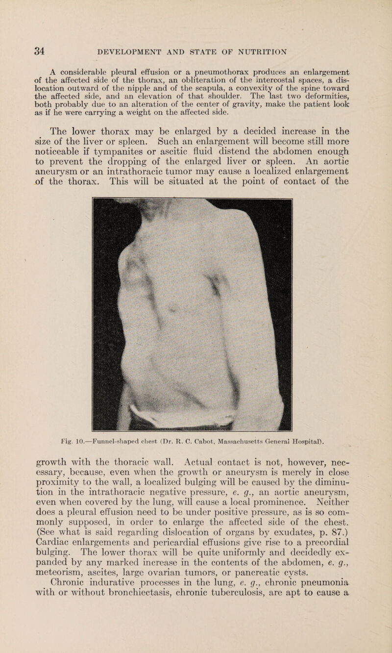 A considerable pleural effusion or a pneumothorax produces an enlargement of the affected side of the thorax, an obliteration of the intercostal spaces, a dis¬ location outward of the nipple and of the scapula, a convexity of the spine toward the affected side, and an elevation of that shoulder. The last two deformities, both probably due to an alteration of the center of gravity, make the patient look as if he were carrying a weight on the affected side. The lower thorax may be enlarged by a decided increase in the size of the liver or spleen. Such an enlargement will become still more noticeable if tympanites or ascitic fluid distend the abdomen enough to prevent the dropping of the enlarged liver or spleen. An aortic aneurysm or an intrathoracic tumor may cause a localized enlargement of the thorax. This will be situated at the point of contact of the Fig. 10.—Funnel-shaped chest (Dr. R. C. Cabot, Massachusetts General Hospital). growth with the thoracic wall. Actual contact is not, however, nec¬ essary, because, even when the growth or aneurysm is merely in close proximity to the wall, a localized bulging will be caused by the diminu¬ tion in the intrathoracic negative pressure, e. g., an aortic aneurysm, even when covered by the lung, will cause a local prominence. Neither does a pleural effusion need to be under positive pressure, as is so com¬ monly supposed, in order to enlarge the affected side of the chest. (See what is said regarding dislocation of organs by exudates, p. 87.) Cardiac enlargements and pericardial effusions give rise to a precordial bulging. The lower thorax will be quite uniformly and decidedly ex¬ panded by any marked increase in the contents of the abdomen, e. g., meteorism, ascites, large ovarian tumors, or pancreatic cysts. Chronic indurative processes in the lung, e. g., chronic pneumonia with or without bronchiectasis, chronic tuberculosis, are apt to cause a