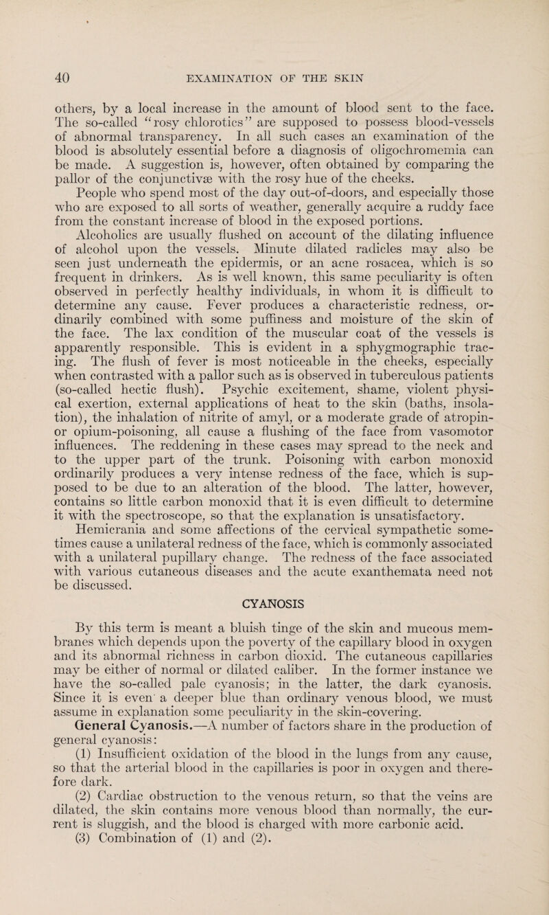 others, by a local increase in the amount of blood sent to the face. The so-called “rosy chlorotics” are supposed to possess blood-vessels of abnormal transparency. In all such cases an examination of the blood is absolutely essential before a diagnosis of oligochromemia can be made. A suggestion is, however, often obtained by comparing the pallor of the conjunctivae with the rosy hue of the cheeks. People who spend most of the day out-of-doors, and especially those who are exposed to all sorts of weather, generally acquire a ruddy face from the constant increase of blood in the exposed portions. Alcoholics are usually flushed on account of the dilating influence of alcohol upon the vessels. Minute dilated radicles may also be seen just underneath the epidermis, or an acne rosacea, which is so frequent in drinkers. As is well known, this same peculiarity is often observed in perfectly healthy individuals, in whom it is difficult to determine any cause. Fever produces a characteristic redness, or¬ dinarily combined with some puffiness and moisture of the skin of the face. The lax condition of the muscular coat of the vessels is apparently responsible. This is evident in a sphygmographic trac¬ ing. The flush of fever is most noticeable in the cheeks, especially when contrasted with a pallor such as is observed in tuberculous patients (so-called hectic flush). Psychic excitement, shame, violent physi¬ cal exertion, external applications of heat to the skin (baths, insola¬ tion), the inhalation of nitrite of amyl, or a moderate grade of atropin- or opium-poisoning, all cause a flushing of the face from vasomotor influences. The reddening in these cases may spread to the neck and to the upper part of the trunk. Poisoning with carbon monoxid ordinarily produces a very intense redness of the face, which is sup¬ posed to be due to an alteration of the blood. The latter, however, contains so little carbon monoxid that it is even difficult to determine it with the spectroscope, so that the explanation is unsatisfactory. Hemicrania and some affections of the cervical sympathetic some¬ times cause a unilateral redness of the face, which is commonly associated with a unilateral pupillary change. The redness of the face associated with various cutaneous diseases and the acute exanthemata need not be discussed. CYANOSIS By this term is meant a bluish tinge of the skin and mucous mem¬ branes which depends upon the poverty of the capillary blood in oxygen and its abnormal richness in carbon dioxid. The cutaneous capillaries may be either of normal or dilated caliber. In the former instance we have the so-called pale cyanosis; in the latter, the dark cyanosis. Since it is even' a deeper blue than ordinary venous blood, we must assume in explanation some peculiarity in the skin-covering. General Cyanosis.—A number of factors share in the production of general cyanosis: (1) Insufficient oxidation of the blood in the lungs from any cause, so that the arterial blood in the capillaries is poor in oxygen and there¬ fore dark. (2) Cardiac obstruction to the venous return, so that the veins are dilated, the skin contains more venous blood than normally, the cur¬ rent is sluggish, and the blood is charged with more carbonic acid. (3) Combination of (1) and (2).