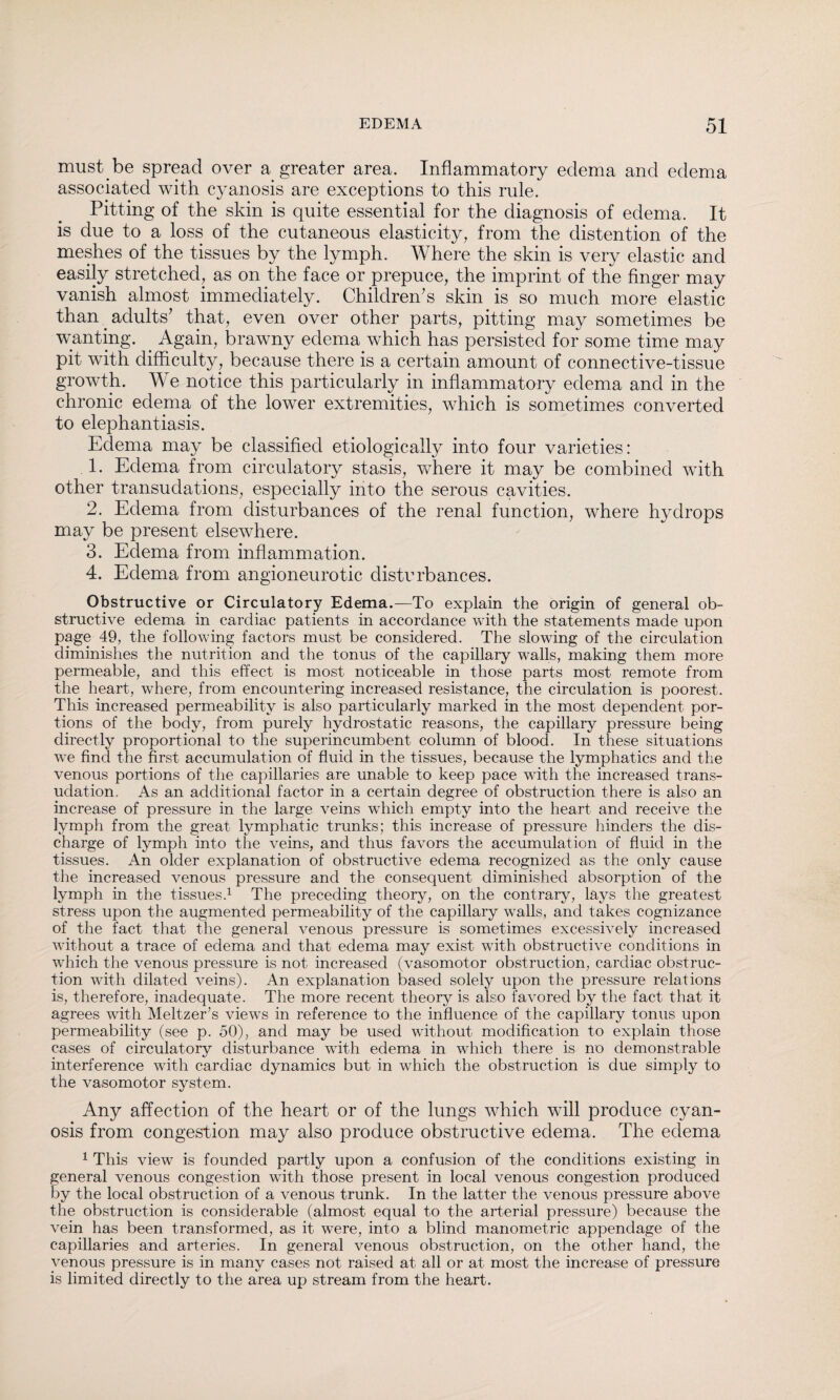 must be spread over a greater area. Inflammatory edema and edema associated with cyanosis are exceptions to this rule. Pitting of the skin is quite essential for the diagnosis of edema. It is due to a loss of the cutaneous elasticity, from the distention of the meshes of the tissues by the lymph. Where the skin is very elastic and easily stretched, as on the face or prepuce, the imprint of the finger may vanish almost immediately. Children's skin is so much more elastic than. adults' that, even over other parts, pitting may sometimes be wanting. . Again, brawny edema which has persisted for some time may pit with difficulty, because there is a certain amount of connective-tissue growth. We notice this particularly in inflammatory edema and in the chronic edema of the lower extremities, which is sometimes converted to elephantiasis. Edema may be classified etiologically into four varieties: 1. Edema from circulatory stasis, where it may be combined with other transudations, especially into the serous cavities. 2. Edema from disturbances of the renal function, where hydrops may be present elsewhere. 3. Edema from inflammation. 4. Edema from angioneurotic disturbances. Obstructive or Circulatory Edema.—To explain the origin of general ob¬ structive edema in cardiac patients in accordance with the statements made upon page 49, the following factors must be considered. The slowing of the circulation diminishes the nutrition and the tonus of the capillary walls, making them more permeable, and this effect is most noticeable in those parts most remote from the heart, where, from encountering increased resistance, the circulation is poorest. This increased permeability is also particularly marked in the most dependent por¬ tions of the body, from purely hydrostatic reasons, the capillary pressure being directly proportional to the superincumbent column of blood. In these situations we find the first accumulation of fluid in the tissues, because the lymphatics and the venous portions of the capillaries are unable to keep pace with the increased trans¬ udation, As an additional factor in a certain degree of obstruction there is also an increase of pressure in the large veins which empty into the heart and receive the lymph from the great lymphatic trunks; this increase of pressure hinders the dis¬ charge of lymph into the veins, and thus favors the accumulation of fluid in the tissues. An older explanation of obstructive edema recognized as the only cause the increased venous pressure and the consequent diminished absorption of the lymph in the tissues.1 The preceding theory, on the contrary, lays the greatest stress upon the augmented permeability of the capillary walls, and takes cognizance of the fact that the general venous pressure is sometimes excessively increased without a trace of edema and that edema may exist with obstructive conditions in which the venous pressure is not increased (vasomotor obstruction, cardiac obstruc¬ tion with dilated veins). An explanation based solely upon the pressure relations is, therefore, inadequate. The more recent theory is also favored by the fact that it agrees with Meltzer’s views in reference to the influence of the capillary tonus upon permeability (see p. 50), and may be used without modification to explain those cases of circulatory disturbance with edema in which there is no demonstrable interference with cardiac dynamics but in which the obstruction is due simply to the vasomotor system. Any affection of the heart or of the lungs which will produce cyan¬ osis from congestion may also produce obstructive edema. The edema 1 This view is founded partly upon a confusion of the conditions existing in general venous congestion with those present in local venous congestion produced by the local obstruction of a venous trunk. In the latter the venous pressure above the obstruction is considerable (almost equal to the arterial pressure) because the vein has been transformed, as it were, into a blind manometric appendage of the capillaries and arteries. In general venous obstruction, on the other hand, the venous pressure is in many cases not raised at all or at most the increase of pressure is limited directly to the area up stream from the heart.