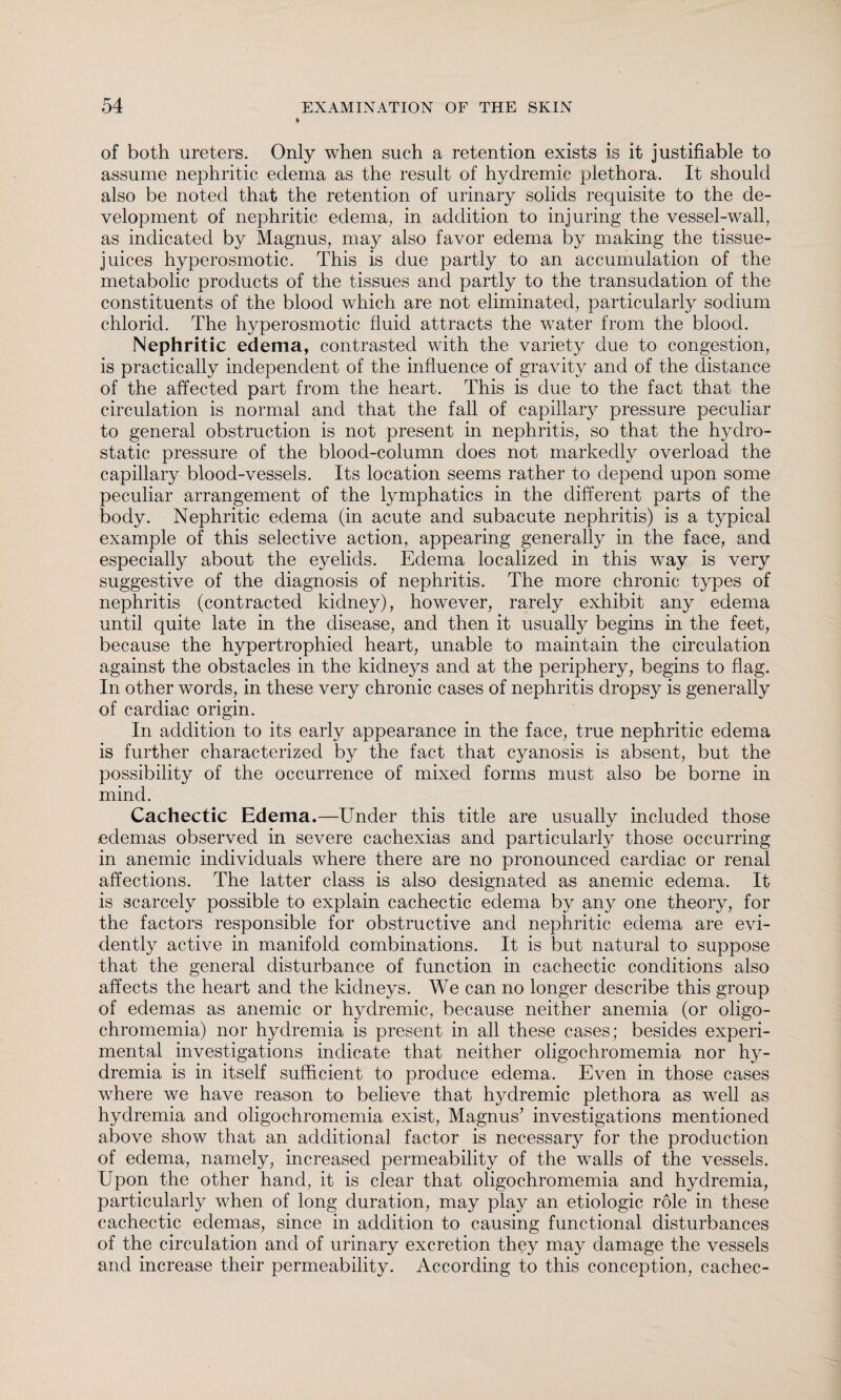 of both ureters. Only when such a retention exists is it justifiable to assume nephritic edema as the result of hydremic plethora. It should also be noted that the retention of urinary solids requisite to the de¬ velopment of nephritic edema, in addition to injuring the vessel-wall, as indicated by Magnus, may also favor edema by making the tissue- juices hyperosmotic. This is due partly to an accumulation of the metabolic products of the tissues and partly to the transudation of the constituents of the blood which are not eliminated, particularly sodium chlorid. The hyperosmotic fluid attracts the water from the blood. Nephritic edema, contrasted with the variety due to congestion, is practically independent of the influence of gravity and of the distance of the affected part from the heart. This is due to the fact that the circulation is normal and that the fall of capillary pressure peculiar to general obstruction is not present in nephritis, so that the hydro¬ static pressure of the blood-column does not markedly overload the capillary blood-vessels. Its location seems rather to depend upon some peculiar arrangement of the lymphatics in the different parts of the body. Nephritic edema (in acute and subacute nephritis) is a typical example of this selective action, appearing generally in the face, and especially about the eyelids. Edema localized in this way is very suggestive of the diagnosis of nephritis. The more chronic types of nephritis (contracted kidney), however, rarely exhibit any edema until quite late in the disease, and then it usually begins in the feet, because the hypertrophied heart, unable to maintain the circulation against the obstacles in the kidneys and at the periphery, begins to flag. In other words, in these very chronic cases of nephritis dropsy is generally of cardiac origin. In addition to its early appearance in the face, true nephritic edema is further characterized by the fact that cyanosis is absent, but the possibility of the occurrence of mixed forms must also be borne in mind. Cachectic Edema.—Under this title are usually included those edemas observed in severe cachexias and particularly those occurring in anemic individuals where there are no pronounced cardiac or renal affections. The latter class is also designated as anemic edema. It is scarcely possible to explain cachectic edema by any one theory, for the factors responsible for obstructive and nephritic edema are evi¬ dently active in manifold combinations. It is but natural to suppose that the general disturbance of function in cachectic conditions also affects the heart and the kidneys. We can no longer describe this group of edemas as anemic or hydremic, because neither anemia (or oligo- chromemia) nor hydremia is present in all these cases; besides experi¬ mental investigations indicate that neither oligochromemia nor hy¬ dremia is in itself sufficient to produce edema. Even in those cases where we have reason to believe that hydremic plethora as well as hydremia and oligochromemia exist, Magnus’ investigations mentioned above show that an additional factor is necessary for the production of edema, namely, increased permeability of the walls of the vessels. Upon the other hand, it is clear that oligochromemia and hydremia, particularly when of long duration, may play an etiologic role in these cachectic edemas, since in addition to causing functional disturbances of the circulation and of urinary excretion they may damage the vessels and increase their permeability. According to this conception, cachec-