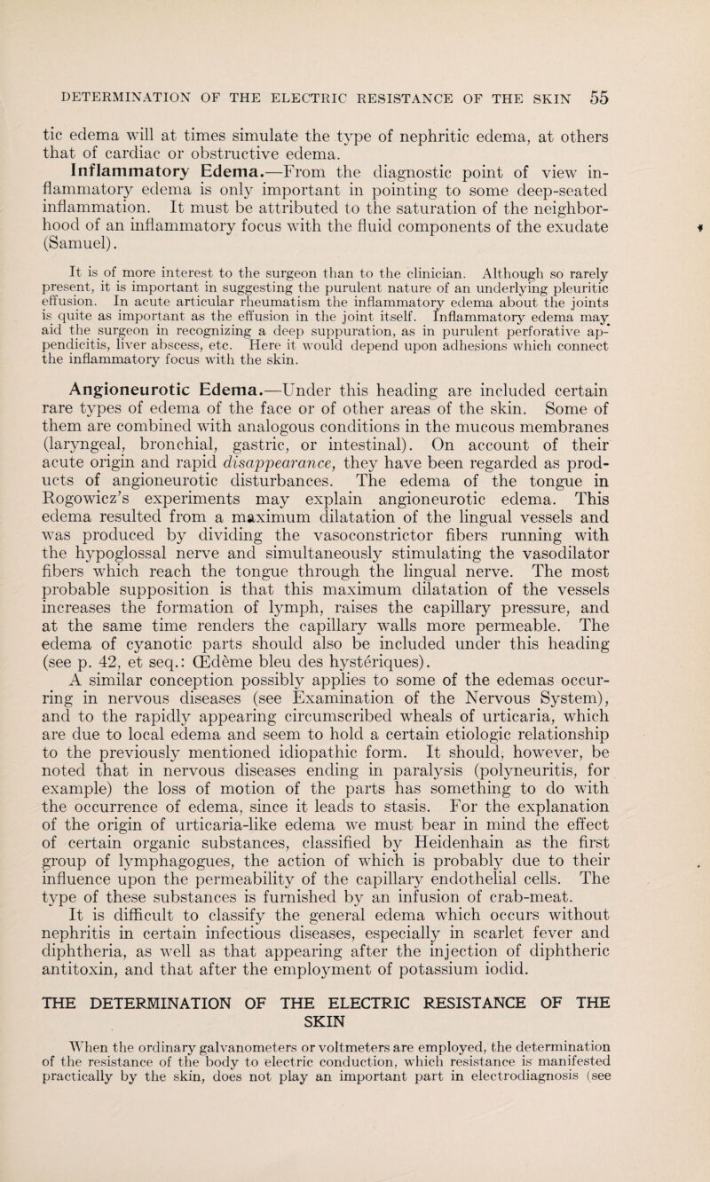 tic edema will at times simulate the type of nephritic edema, at others that of cardiac or obstructive edema. Inflammatory Edema.—From the diagnostic point of view in¬ flammatory edema is only important in pointing to some deep-seated inflammation. It must be attributed to the saturation of the neighbor¬ hood of an inflammatory focus with the fluid components of the exudate (Samuel). It is of more interest to the surgeon than to the clinician. Although so rarely present, it is important in suggesting the purulent nature of an underlying pleuritic effusion. In acute articular rheumatism the inflammatory edema about the joints is quite as important as the effusion in the joint itself. Inflammatory edema may aid the surgeon in recognizing a deep suppuration, as in purulent perforative ap¬ pendicitis, liver abscess, etc. Here it would depend upon adhesions which connect the inflammatory focus with the skin. Angioneurotic Edema.—Under this heading are included certain rare types of edema of the face or of other areas of the skin. Some of them are combined with analogous conditions in the mucous membranes (laryngeal, bronchial, gastric, or intestinal). On account of their acute origin and rapid disappearance, they have been regarded as prod¬ ucts of angioneurotic disturbances. The edema of the tongue in Rogowicz’s experiments may explain angioneurotic edema. This edema resulted from a maximum dilatation of the lingual vessels and was produced by dividing the vasoconstrictor fibers running with the hypoglossal nerve and simultaneously stimulating the vasodilator fibers which reach the tongue through the lingual nerve. The most probable supposition is that this maximum dilatation of the vessels increases the formation of lymph, raises the capillary pressure, and at the same time renders the capillary walls more permeable. The edema of cyanotic parts should also be included under this heading (see p. 42, et seq.: (Edeme bleu des hysteriques). A similar conception possibly applies to some of the edemas occur¬ ring in nervous diseases (see Examination of the Nervous System), and to the rapidly appearing circumscribed wheals of urticaria, which are due to local edema and seem to hold a certain etiologic relationship to the previously mentioned idiopathic form. It should, however, be noted that in nervous diseases ending in paralysis (polyneuritis, for example) the loss of motion of the parts has something to do with the occurrence of edema, since it leads to stasis. For the explanation of the origin of urticaria-like edema we must bear in mind the effect of certain organic substances, classified by Heidenhain as the first group of lymphagogues, the action of which is probably due to their influence upon the permeability of the capillary endothelial cells. The type of these substances is furnished by an infusion of crab-meat. It is difficult to classify the general edema which occurs without nephritis in certain infectious diseases, especially in scarlet fever and diphtheria, as well as that appearing after the injection of diphtheric antitoxin, and that after the employment of potassium iodid. THE DETERMINATION OF THE ELECTRIC RESISTANCE OF THE SKIN When the ordinary galvanometers or voltmeters are employed/the determination of the resistance of the body to electric conduction, which resistance is manifested practically by the skin, does not play an important part in electrodiagnosis (see