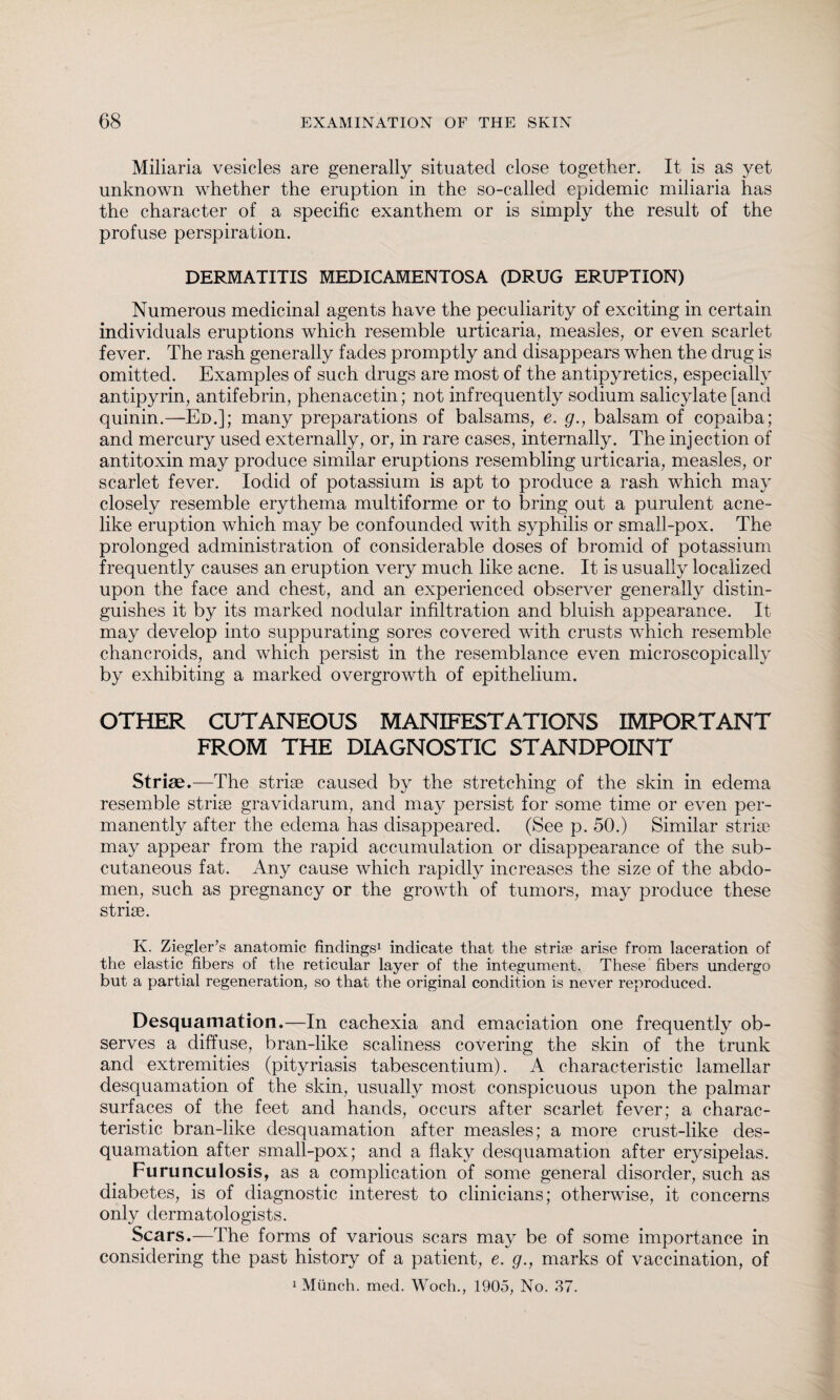 Miliaria vesicles are generally situated close together. It is as yet unknown whether the eruption in the so-called epidemic miliaria has the character of a specific exanthem or is simply the result of the profuse perspiration. DERMATITIS MEDICAMENTOSA (DRUG ERUPTION) Numerous medicinal agents have the peculiarity of exciting in certain individuals eruptions which resemble urticaria, measles, or even scarlet fever. The rash generally fades promptly and disappears when the drug is omitted. Examples of such drugs are most of the antipyretics, especially antipyrin, antifebrin, phenacetin; not infrequently sodium salicylate [and quinin.—Ed.]; many preparations of balsams, e. g., balsam of copaiba; and mercury used externally, or, in rare cases, internally. The injection of antitoxin may produce similar eruptions resembling urticaria, measles, or scarlet fever. Iodid of potassium is apt to produce a rash which may closely resemble erythema multiforme or to bring out a purulent acne¬ like eruption which may be confounded with syphilis or small-pox. The prolonged administration of considerable doses of bromid of potassium frequently causes an eruption very much like acne. It is usually localized upon the face and chest, and an experienced observer generally distin¬ guishes it by its marked nodular infiltration and bluish appearance. It may develop into suppurating sores covered with crusts which resemble chancroids, and which persist in the resemblance even microscopically by exhibiting a marked overgrowth of epithelium. OTHER CUTANEOUS MANIFESTATIONS IMPORTANT FROM THE DIAGNOSTIC STANDPOINT Striae.—The strise caused by the stretching of the skin in edema resemble striae gravidarum, and may persist for some time or even per¬ manently after the edema has disappeared. (See p. 50.) Similar strise may appear from the rapid accumulation or disappearance of the sub¬ cutaneous fat. Any cause which rapidly increases the size of the abdo¬ men, such as pregnancy or the growth of tumors, may produce these strise. K. Ziegler’s anatomic findings1 indicate that the strife arise from laceration of the elastic fibers of the reticular layer of the integument. These fibers undergo but a partial regeneration, so that the original condition is never reproduced. Desquamation.—In cachexia and emaciation one frequently ob¬ serves a diffuse, bran-like scaliness covering the skin of the trunk and extremities (pityriasis tabescentium). A characteristic lamellar desquamation of the skin, usually most conspicuous upon the palmar surfaces of the feet and hands, occurs after scarlet fever; a charac¬ teristic bran-like desquamation after measles; a more crust-like des¬ quamation after small-pox; and a flaky desquamation after erysipelas. Furunculosis, as a complication of some general disorder, such as diabetes, is of diagnostic interest to clinicians; otherwise, it concerns only dermatologists. Scars.—The forms of various scars may be of some importance in considering the past history of a patient, e. g., marks of vaccination, of 1 Münch, med. Woch., 1905, No. 37.