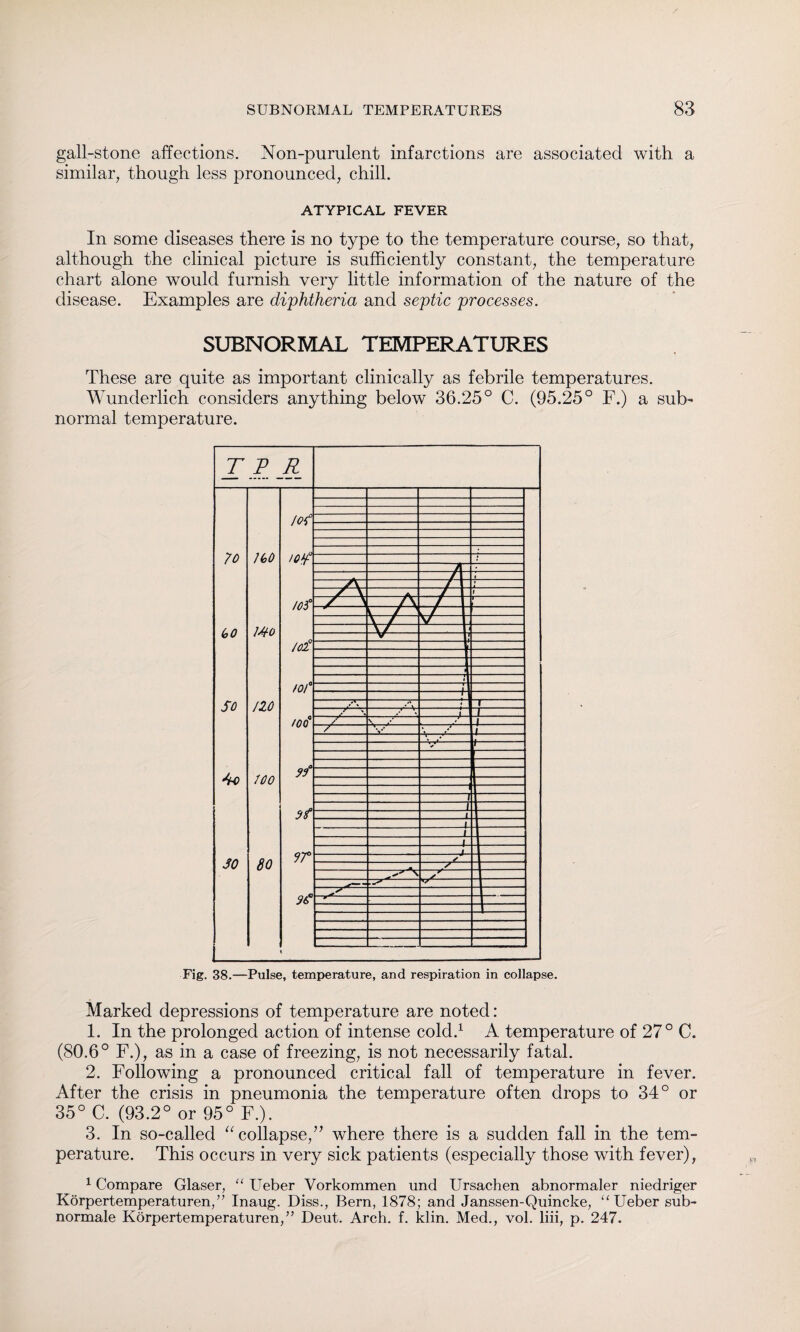 gall-stone affections. Non-purulent infarctions are associated with a similar, though less pronounced, chill. ATYPICAL FEVER In some diseases there is no type to the temperature course, so that, although the clinical picture is sufficiently constant, the temperature chart alone would furnish very little information of the nature of the disease. Examples are diphtheria and septic processes. SUBNORMAL TEMPERATURES These are quite as important clinically as febrile temperatures. Wunderlich considers anything below 36.25° C. (95.25° F.) a sub¬ normal temperature. Marked depressions of temperature are noted: 1. In the prolonged action of intense cold.1 A temperature of 27° C. (80.6° F.), as in a case of freezing, is not necessarily fatal. 2. Following a pronounced critical fall of temperature in fever. After the crisis in pneumonia the temperature often drops to 34° or 35° C. (93.2° or 95° F.). 3. In so-called 11 collapse,” where there is a sudden fall in the tem¬ perature. This occurs in very sick patients (especially those with fever), 1 Compare Glaser, “ Ueber Vorkommen und Ursachen abnormaler niedriger Körpertemperaturen,” Inaug. Diss., Bern, 1878; and Janssen-Quincke, “Ueber sub¬ normale Körpertemperaturen,” Deut. Arch. f. klin. Med., vol. liii, p. 247.