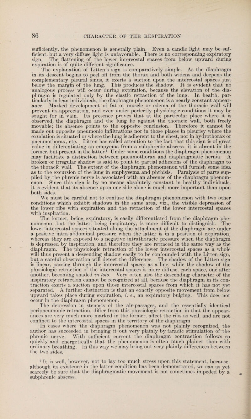sufficiently, the phenomenon is generally plain. Even a candle light may be suf¬ ficient, but a very diffuse light is unfavorable. There is no corresponding expiratory sign. The flattening of the lower intercostal spaces from below upward during expiration is of quite different significance. The explanation of Litten’s sign is comparatively simple. As the diaphragm in its descent begins to peel off from the thorax and both widens and deepens the complementary pleural sinus, it exerts a suction upon the intercostal spaces just below the margin of the lung. This produces the shadow. It is evident that no analogous process will occur during expiration, because the elevation of the dia¬ phragm is regulated only by the elastic retraction of the lung. In health, par¬ ticularly in lean individuals, the diaphragm phenomenon is a nearly constant appear¬ ance. Marked development of fat or muscle or edema of the thoracic wall will prevent its appreciation, and even under perfectly physiologic conditions it may be sought for in vain. Its presence proves that at the particular place where it is observed, the diaphragm and the lung lie against the thoracic wall, both freely movable; its absence points to the opposite conclusion. Therefore it cannot be made out opposite pneumonic infiltrations nor in those places in pleurisy where the exudation is situated or where the lung is adherent to the chest, nor in hydrothorax or pneumothorax, etc. Litten has called attention to the fact that this sign is of great value in differentiating an empyema from a subphrenic abscess; it is absent in the former, but present in the latter.1 Under some conditions the diaphragm phenomenon may facilitate a distinction between pneumothorax and diaphragmatic hernia. A broken or irregular shadow is said to point to partial adhesions of the diaphragm to the thoracic wall. The extent of the diaphragm phenomenon will furnish some idea as to the excursion of the lung in emphysema and phthisis. Paralysis of parts sup¬ plied by the phrenic nerve is associated with an absence of the diaphragm phenom¬ enon. Since this sign is by no means absolutely constant in healthy individuals, it is evident that its absence upon one side alone is much more important than upon both sides. We must be careful not to confuse the diaphragm phenomenon with two other conditions which exhibit shadows in the same area, viz., the visible depression of the lower ribs with expiration and the retraction of the lower intercostal spaces with inspiration. The former, being expiratory, is easily differentiated from the diaphragm phe¬ nomenon; but the latter, being inspiratory, is more difficult to distinguish. The lower intercostal spaces situated along the attachment of the diaphragm are under a positive intra-abdominal pressure when the latter is in a position of expiration, whereas they are exposed to a negative intrathoracic pressure when the diaphragm is depressed by inspiration, and therefore they are retraced in the same way as the diaphragm. The physiologic retraction of the lower intercostal spaces as a whole will thus present a descending shadow easily to be confounded with the Litten sign, but a careful observation will detect the difference. The shadow of the Litten sign is linear, passing through the intercostal spaces as a line, while the shadow of the physiologic retraction of the intercostal spaces is more diffuse, each space, one after another, becoming shaded in toto. Very often also the descending character of the inspiratory retraction cannot be recognized at all, because the diaphragm in its con¬ traction exerts a suction upon those intercostal spaces from which it has not yet separated. A further distinction is that an exactly opposite movement from below upward takes place during expiration, i. e., an expiratory bulging. This does not occur in the diaphragm phenomenon. The depression in stenosis of the air-passages, and the essentially identical peripneumonic retraction, differ from this physiologic retraction in that the appear¬ ances are very much more marked in the former, affect the ribs as well, and are not confined to the intercostal spaces in the territory of the diaphragm. In cases where the diaphragm phenomenon was not plainly recognized, the author has succeeded in bringing it out very plainly by faradic stimulation of the phrenic nerve. With sufficient current the diaphragm contraction follows so quickly and energetically that the phenomenon is often much plainer than with ordinary breathing. In this way we may bring out very plainly differences between the two sides. 1 It is well, however, not to lay too much stress upon this statement, because, although its existence in the latter condition has been demonstrated, we can as yet scarcely be sure that the diaphragmatic movement is not sometimes impeded by a subphrenic abscess.