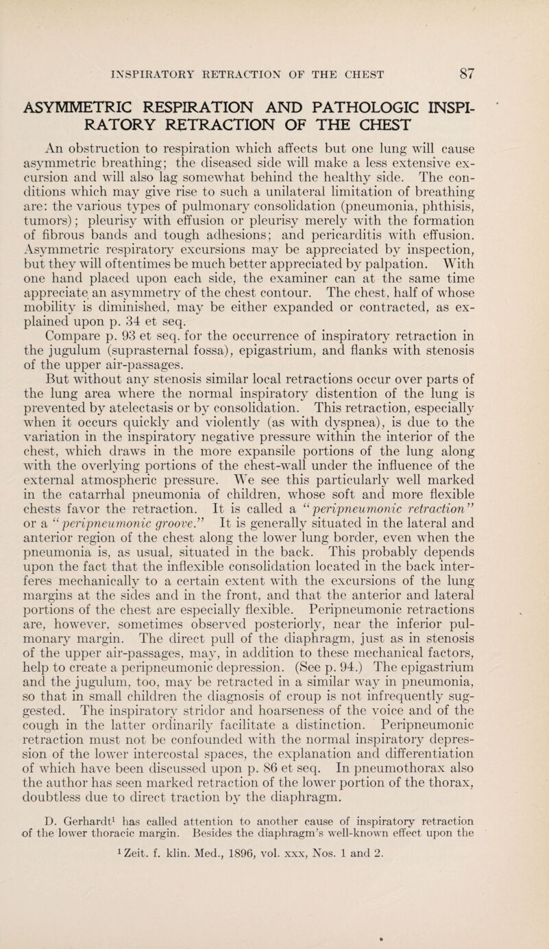 ASYMMETRIC RESPIRATION AND PATHOLOGIC INSPI¬ RATORY RETRACTION OF THE CHEST An obstruction to respiration which affects but one lung will cause asymmetric breathing; the diseased side will make a less extensive ex¬ cursion and will also lag somewhat behind the healthy side. The con¬ ditions which may give rise to such a unilateral limitation of breathing are: the various types of pulmonary consolidation (pneumonia, phthisis, tumors); pleurisy with effusion or pleurisy merely with the formation of fibrous bands and tough adhesions; and pericarditis with effusion. Asymmetric respiratory excursions may be appreciated by inspection, but they will oftentimes be much better appreciated by palpation. With one hand placed upon each side, the examiner can at the same time appreciate an asymmetry of the chest contour. The chest, half of whose mobility is diminished, may be either expanded or contracted, as ex¬ plained upon p. 34 et seq. Compare p. 93 et seq. for the occurrence of inspiratory retraction in the jugulum (suprasternal fossa), epigastrium, and flanks with stenosis of the upper air-passages. But without any stenosis similar local retractions occur over parts of the lung area where the normal inspiratory distention of the lung is prevented by atelectasis or by consolidation. This retraction, especially when it occurs quickly and violently (as with dyspnea), is due to the variation in the inspiratory negative pressure within the interior of the chest, which draws in the more expansile portions of the lung along with the overlying portions of the chest-wall under the influence of the external atmospheric pressure. We see this particularly well marked in the catarrhal pneumonia of children, whose soft and more flexible chests favor the retraction. It is called a “ per{pneumonic retraction” or a u peripneumonic groove ” It is generally situated in the lateral and anterior region of the chest along the lower lung border, even when the pneumonia is, as usual, situated in the back. This probably depends upon the fact that the inflexible consolidation located in the back inter¬ feres mechanically to a certain extent with the excursions of the lung margins at the sides and in the front, and that the anterior and lateral portions of the chest are especially flexible. Peripneumonic retractions are, however, sometimes observed posteriorly, near the inferior pul¬ monary margin. The direct pull of the diaphragm, just as in stenosis of the upper air-passages, may, in addition to these mechanical factors, help to create a peripneumonic depression. (See p. 94.) The epigastrium and the jugulum, too, may be retracted in a similar way in pneumonia, so that in small children the diagnosis of croup is not infrequently sug¬ gested. The inspiratory stridor and hoarseness of the voice and of the cough in the latter ordinarily facilitate a distinction. Peripneumonic retraction must not be confounded with the normal inspiratory depres¬ sion of the lower intercostal spaces, the explanation and differentiation of which have been discussed upon p. 86 et seq. In pneumothorax also the author has seen marked retraction of the lower portion of the thorax, doubtless due to direct traction by the diaphragm. D. Gerhardt1 has called attention to another cause of inspiratory retraction of the lower thoracic margin. Besides the diaphragm’s well-known effect upon the 1Zeit. f. klin. Med., 1896, vol. xxx, Nos. 1 and 2.
