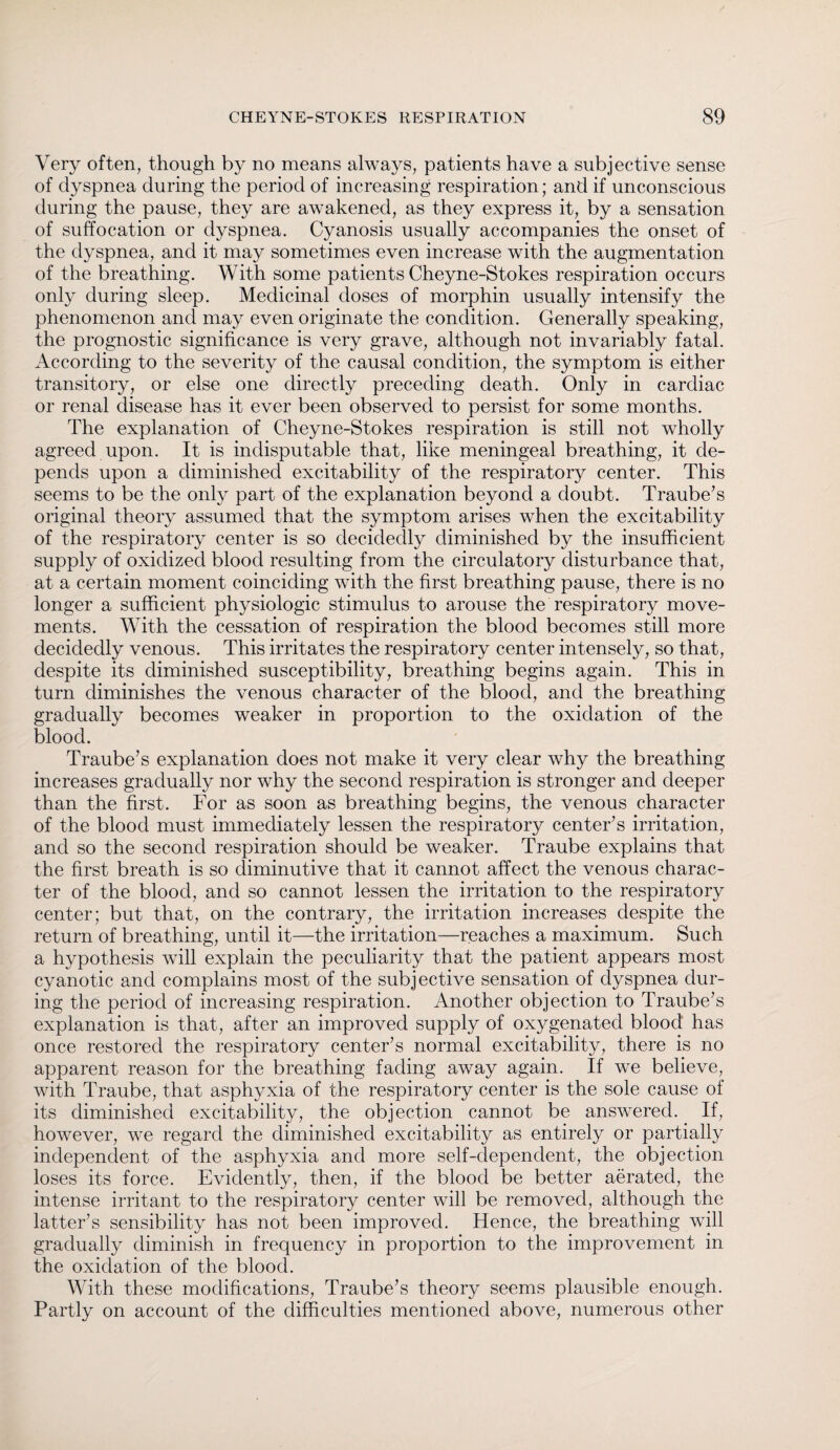 Very often, though by no means always, patients have a subjective sense of dyspnea during the period of increasing respiration; and if unconscious during the pause, they are awakened, as they express it, by a sensation of suffocation or dyspnea. Cyanosis usually accompanies the onset of the dyspnea, and it may sometimes even increase with the augmentation of the breathing. With some patients Cheyne-Stokes respiration occurs only during sleep. Medicinal doses of morphin usually intensify the phenomenon and may even originate the condition. Generally speaking, the prognostic significance is very grave, although not invariably fatal. According to the severity of the causal condition, the symptom is either transitory, or else one directly preceding death. Only in cardiac or renal disease has it ever been observed to persist for some months. The explanation of Cheyne-Stokes respiration is still not wholly agreed upon. It is indisputable that, like meningeal breathing, it de¬ pends upon a diminished excitability of the respiratory center. This seems to be the only part of the explanation beyond a doubt. Traube's original theory assumed that the symptom arises when the excitability of the respiratory center is so decidedly diminished by the insufficient supply of oxidized blood resulting from the circulatory disturbance that, at a certain moment coinciding with the first breathing pause, there is no longer a sufficient physiologic stimulus to arouse the respiratory move¬ ments. With the cessation of respiration the blood becomes still more decidedly venous. This irritates the respiratory center intensely, so that, despite its diminished susceptibility, breathing begins again. This in turn diminishes the venous character of the blood, and the breathing gradually becomes weaker in proportion to the oxidation of the blood. Traube's explanation does not make it very clear why the breathing increases gradually nor why the second respiration is stronger and deeper than the first. For as soon as breathing begins, the venous character of the blood must immediately lessen the respiratory center's irritation, and so the second respiration should be weaker. Traube explains that the first breath is so diminutive that it cannot affect the venous charac¬ ter of the blood, and so cannot lessen the irritation to the respiratory center; but that, on the contrary, the irritation increases despite the return of breathing, until it—the irritation—reaches a maximum. Such a hypothesis will explain the peculiarity that the patient appears most cyanotic and complains most of the subjective sensation of dyspnea dur¬ ing the period of increasing respiration. Another objection to Traube's explanation is that, after an improved supply of oxygenated blood has once restored the respiratory center's normal excitability, there is no apparent reason for the breathing fading away again. If we believe, with Traube, that asphyxia of the respiratory center is the sole cause of its diminished excitability, the objection cannot be answered. If, however, we regard the diminished excitability as entirely or partially independent of the asphyxia and more self-dependent, the objection loses its force. Evidently, then, if the blood be better aerated, the intense irritant to the respiratory center will be removed, although the latter's sensibility has not been improved. Hence, the breathing will gradually diminish in frequency in proportion to the improvement in the oxidation of the blood. With these modifications, Traube's theory seems plausible enough. Partly on account of the difficulties mentioned above, numerous other