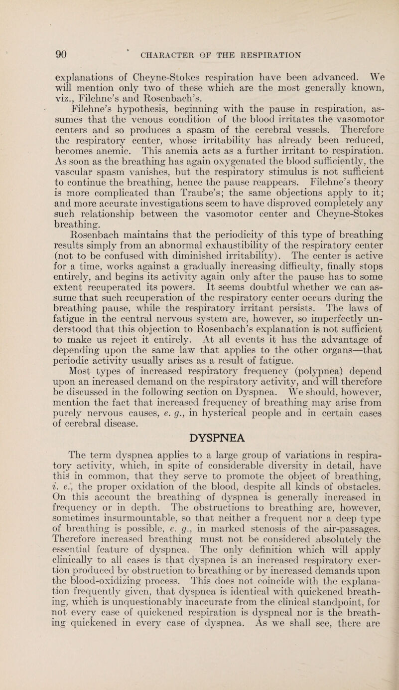 explanations of Cheyne-Stokes respiration have been advanced. We will mention only two of these which are the most generally known, viz., Filehne’s and Rosenbach’s. Filehne’s hypothesis, beginning with the pause in respiration, as¬ sumes that the venous condition of the blood irritates the vasomotor centers and so produces a spasm of the cerebral vessels. Therefore the respiratory center, whose irritability has already been reduced, becomes anemic. This anemia acts as a further irritant to respiration. As soon as the breathing has again oxygenated the blood sufficiently, the vascular spasm vanishes, but the respiratory stimulus is not sufficient to continue the breathing, hence the pause reappears. Filehne’s theory is more complicated than Traube’s; the same objections apply to it; and more accurate investigations seem to have disproved completely any such relationship between the vasomotor center and Cheyne-Stokes breathing. Rosenbach maintains that the periodicity of this type of breathing results simply from an abnormal exhaustibility of the respiratory center (not to be confused with diminished irritability). The center is active for a time, works against a gradually increasing difficulty, finally stops entirely, and begins its activity again only after the pause has to some extent recuperated its powers. It seems doubtful whether we can as¬ sume that such recuperation of the respiratory center occurs during the breathing pause, while the respiratory irritant persists. The laws of fatigue in the central nervous system are, however, so imperfectly un¬ derstood that this objection to Rosenbach’s explanation is not sufficient to make us reject it entirely. At all events it has the advantage of depending upon the same law that applies to the other organs—that periodic activity usually arises as a result of fatigue. Most types of increased respiratory frequency (polypnea) depend upon an increased demand on the respiratory activity, and will therefore be discussed in the following section on Dyspnea. We should, however, mention the fact that increased frequency of breathing may arise from purely nervous causes, e. g., in hysterical people and in certain cases of cerebral disease. DYSPNEA The term dyspnea applies to a large group of variations in respira¬ tory activity, which, in spite of considerable diversity in detail, have this in common, that they serve to promote the object of breathing, i. e., the proper oxidation of the blood, despite all kinds of obstacles. On this account the breathing of dyspnea is generally increased in frequency or in depth. The obstructions to breathing are, however, sometimes insurmountable, so that neither a frequent nor a deep type of breathing is possible, e. g., in marked stenosis of the air-passages. Therefore increased breathing must not be considered absolutely the essential feature of dyspnea. The only definition which will apply clinically to all cases is that dyspnea is an increased respiratory exer¬ tion produced by obstruction to breathing or by increased demands upon the blood-oxidizing process. This does not coincide with the explana¬ tion frequently given, that dyspnea is identical with quickened breath¬ ing, which is unquestionably inaccurate from the clinical standpoint, for not every case of quickened respiration is dyspneal nor is the breath¬ ing quickened in every case of dyspnea. As we shall see, there are