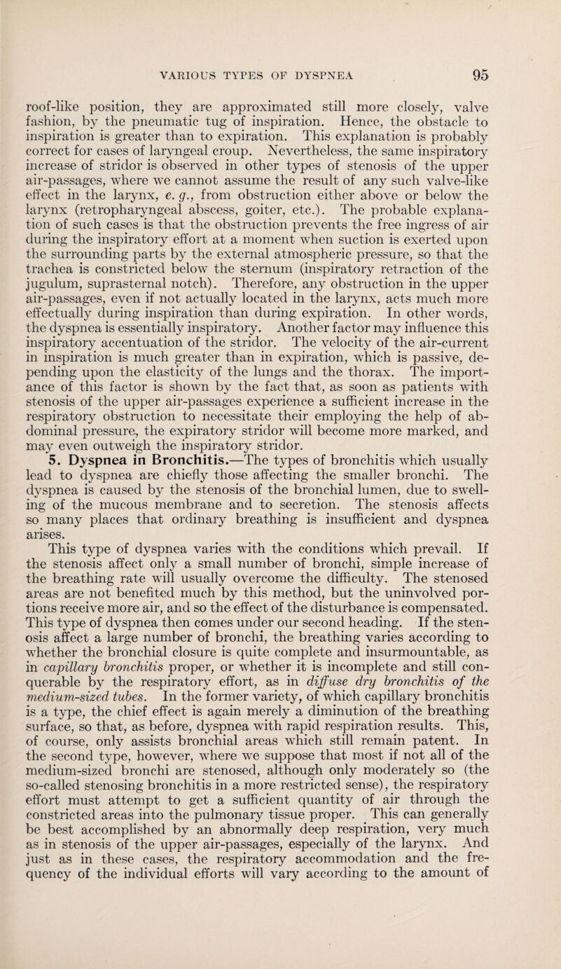 roof-like position, they are approximated still more closely, valve fashion, by the pneumatic tug of inspiration. Hence, the obstacle to inspiration is greater than to expiration. This explanation is probably correct for cases of laryngeal croup. Nevertheless, the same inspiratory increase of stridor is observed in other types of stenosis of the upper air-passages, where we cannot assume the result of any such valve-like effect in the larynx, e. g., from obstruction either above or below the larynx (retropharyngeal abscess, goiter, etc.). The probable explana¬ tion of such cases is that the obstruction prevents the free ingress of air during the inspiratory effort at a moment when suction is exerted upon the surrounding parts by the external atmospheric pressure, so that the trachea is constricted below the sternum (inspiratory retraction of the jugulum, suprasternal notch). Therefore, any obstruction in the upper air-passages, even if not actually located in the larynx, acts much more effectually during inspiration than during expiration. In other words, the dyspnea is essentially inspiratory. Another factor may influence this inspiratory accentuation of the stridor. The velocity of the air-current in inspiration is much greater than in expiration, which is passive, de¬ pending upon the elasticity of the lungs and the thorax. The import¬ ance of this factor is shown by the fact that, as soon as patients with stenosis of the upper air-passages experience a sufficient increase in the respiratory obstruction to necessitate their employing the help of ab¬ dominal pressure, the expiratory stridor will become more marked, and may even outweigh the inspiratory stridor. 5. Dyspnea in Bronchitis.—The types of bronchitis which usually lead to dyspnea are chiefly those affecting the smaller bronchi. The dyspnea is caused by the stenosis of the bronchial lumen, due to swell¬ ing of the mucous membrane and to secretion. The stenosis affects so many places that ordinary breathing is insufficient and dyspnea arises. This type of dyspnea varies with the conditions which prevail. If the stenosis affect only a small number of bronchi, simple increase of the breathing rate will usually overcome the difficulty. The stenosed areas are not benefited much by this method, but the uninvolved por¬ tions receive more air, and so the effect of the disturbance is compensated. This type of dyspnea then comes under our second heading. If the sten¬ osis affect a large number of bronchi, the breathing varies according to whether the bronchial closure is quite complete and insurmountable, as in capillary bronchitis proper, or whether it is incomplete and still con¬ querable by the respiratory effort, as in diffuse dry bronchitis of the medium-sized tubes. In the former variety, of which capillary bronchitis is a type, the chief effect is again merely a diminution of the breathing surface, so that, as before, dyspnea with rapid respiration results. This, of course, only assists bronchial areas which still remain patent. In the second type, however, where we suppose that most if not all of the medium-sized bronchi are stenosed, although only moderately so (the so-called stenosing bronchitis in a more restricted sense), the respiratory effort must attempt to get a sufficient quantity of air through the constricted areas into the pulmonary tissue proper. This can generally be best accomplished by an abnormally deep respiration, very much as in stenosis of the upper air-passages, especially of the larynx. And just as in these cases, the respiratory accommodation and the fre¬ quency of the individual efforts will vary according to the amount of