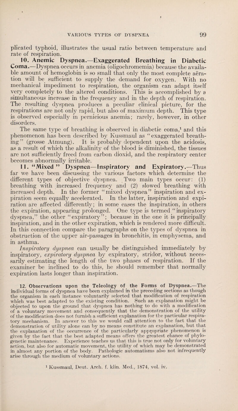 plicated typhoid, illustrates the usual ratio between temperature and rate of respiration. 10. Anemic Dyspnea.—Exaggerated Breathing in Diabetic Coma.—Dyspnea occurs in anemia (oligochromemia) because the availa¬ ble amount of hemoglobin is so small that only the most complete aera¬ tion will be sufficient to supply the demand for oxygen. With no mechanical impediment to respiration, the organism can adapt itself very completely to the altered conditions. This is accomplished by a simultaneous increase in the frequency and in the depth of respiration. The resulting dyspnea produces a peculiar clinical picture, for the respirations are not only rapid, but also of maximum depth. This type is observed especially in pernicious anemia; rarely, however, in other disorders. The same type of breathing is observed in diabetic coma,1 and this phenomenon has been described by Kussmaul as “ exaggerated breath¬ ing 7 7 (grosse Atmung). It is probably dependent upon the acidosis, as a result of which the alkalinity of the blood is diminished, the tissues are not sufficiently freed from carbon dioxicl, and the respiratory center becomes abnormally irritable. 11. “Mixed ” Dyspnea—Inspiratory and Expiratory.—Thus far we have been discussing the various factors which determine the different types of objective dyspnea. Two main types occur: (1) breathing with increased frequency and (2) slowed breathing with increased depth. In the former “mixed dyspnea77 inspiration and ex¬ piration seem equally accelerated. In the latter, inspiration and expi¬ ration are affected differently; in some cases the inspiration, in others the expiration, appearing prolonged. One type is termed “inspiratory dyspnea,77 the other “expiratory77; because in the one it is principally inspiration, and in the other expiration, which is rendered more difficult. In this connection compare the paragraphs on the types of dyspnea in obstruction of the upper air-passages in bronchitis, in emphysema, and in asthma. Inspiratory dyspnea can usually be distinguished immediately by inspiratory, expiratory dyspnea by expiratory, stridor, without neces¬ sarily estimating the length of the two phases of respiration. If the examiner be inclined to do this, he should remember that normally expiration lasts longer than inspiration. 12. Observations upon the Teleology of the Forms of Dyspnea.—The individual forms of dyspnea have been explained in the preceding sections as though the organism in each instance voluntarily selected that modification of respiration which was best adapted to the existing condition. Such an explanation might be objected to upon the ground that dyspnea has nothing to do with a modification of a voluntary movement and consequently that the demonstration of the utility of the modification does not furnish a sufficient explanation for the particular respira¬ tory mechanism. In answer to this we would call attention to the fact that the demonstration of utility alone can by no means constitute an explanation, but that the explanation of the occurrence of the particularly appropriate phenomenon is given by the fact that the best adapted means offers the greatest chance of phylo¬ genetic maintenance. Experience teaches us that this is true not only for voluntary action, but also for automatic movement, the utility of which may be demonstrated in almost any portion of the body. Pathologic automatisms also not infrequently arise through the medium of voluntary actions. 1 Kussmaul, Deut. Arch. f. klin. Med., 1874, vol. iv.