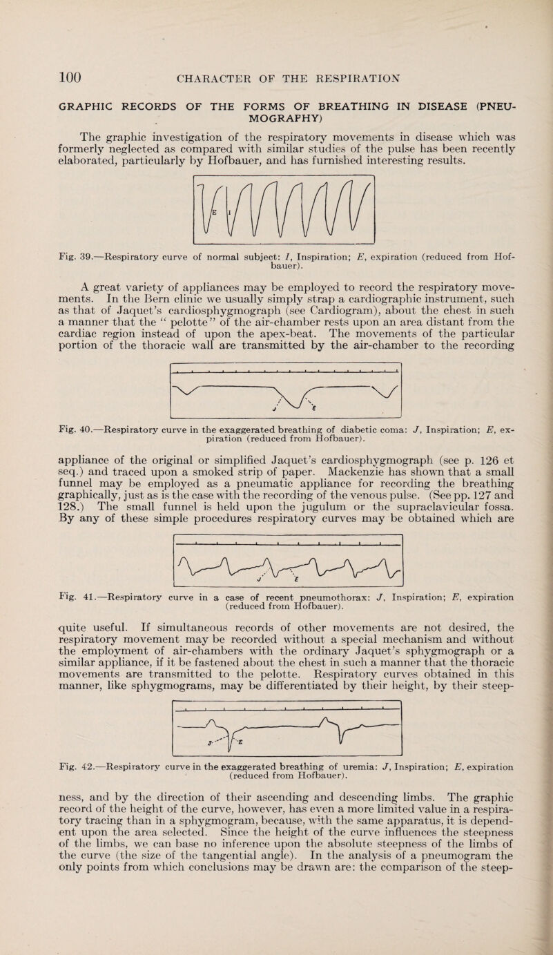 GRAPHIC RECORDS OF THE FORMS OF BREATHING IN DISEASE (PNEU¬ MOGRAPHY) The graphic investigation of the respiratory movements in disease which was formerly neglected as compared with similar studies of the pulse has been recently elaborated, particularly by Hofbauer, and has furnished interesting results. Fig. 39.—Respiratory curve of normal subject: /, Inspiration; E, expiration (reduced from Hof¬ bauer). A great variety of appliances may be employed to record the respiratory move¬ ments. In the Bern clinic we usually simply strap a cardiographic instrument, such as that of Jaquet’s cardiosphygmograph (see Cardiogram), about the chest in such a manner that the “ pelotte” of the air-chamber rests upon an area distant from the cardiac region instead of upon the apex-beat. The movements of the particular portion of the thoracic wall are transmitted by the air-chamber to the recording Fig. 40.—Respiratory curve in the exaggerated breathing of diabetic coma: J, Inspiration; E, ex¬ piration (reduced from Hofbauer). appliance of the original or simplified Jaquet’s cardiosphygmograph (see p. 126 et seq.) and traced upon a smoked strip of paper. Mackenzie has shown that a small funnel may be employed as a pneumatic appliance for recording the breathing graphically, just as is the case with the recording of the venous pulse. (See pp. 127 and 128.) The small funnel is held upon the jugulum or the supraclavicular fossa. By any of these simple procedures respiratory curves may be obtained which are Fig. 41.—Respiratory curve in a case of recent pneumothorax: J, Inspiration; E, expiration (reduced from Hofbauer). quite useful. If simultaneous records of other movements are not desired, the respiratory movement may be recorded without a special mechanism and without the employment of air-chambers with the ordinary Jaquet’s sphygmograph or a similar appliance, if it be fastened about the chest in such a manner that the thoracic movements are transmitted to the pelotte. Respiratory curves obtained in this manner, like sphygmograms, may be differentiated by their height, by their steep- Fig. 42.—Respiratory curve in the exaggerated breathing of uremia: J, Inspiration; E, expiration (reduced from Hofbauer). ness, and by the direction of their ascending and descending limbs. The graphic record of the height of the curve, however, has even a more limited value in a respira¬ tory tracing than in a sphygmogram, because, with the same apparatus, it is depend¬ ent upon the area selected. Since the height of the curve influences the steepness of the limbs, we can base no inference upon the absolute steepness of the limbs of the curve (the size of the tangential angle). In the analysis of a pneumogram the only points from which conclusions may be drawn are: the comparison of the steep-