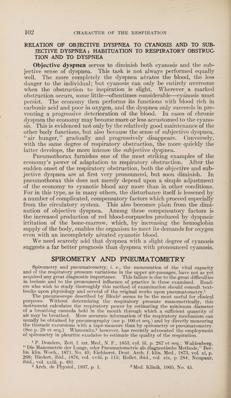 RELATION OF OBJECTIVE DYSPNEA TO CYANOSIS AND TO SUB¬ JECTIVE DYSPNEA; HABITUATION TO RESPIRATORY OBSTRUC¬ TION AND TO DYSPNEA Objective dyspnea serves to diminish both cyanosis and the sub¬ jective sense of dyspnea. This task is not always performed equally well. The more completely the dyspnea aerates the blood, the less danger to the individual; but cyanosis can only be entirely overcome when the obstruction to inspiration is slight. Wherever a marked obstruction occurs, some little—oftentimes considerable—cyanosis must persist. The economy then performs its functions with blood rich in carbonic acid and poor in oxygen, and the dyspnea only succeeds in pre¬ venting a progressive deterioration of the blood. In cases of chronic dyspnea the economy may become more or less accustomed to the cyano¬ sis. This is evidenced not only by the relatively good maintenance of the other body functions, but also because the sense of subjective dyspnea, “air hunger,” gradually and progressively disappears. Conversely, with the same degree of respiratory obstruction, the more quickly the latter develops, the more intense the subjective dyspnea. Pneumothorax furnishes one of the most striking examples of the economy’s power of adaptation to respiratory obstruction. After the sudden onset of the respiratory obstruction, both the objective and sub¬ jective dyspnea are at first very pronounced, but soon diminish. In pneumothorax this does not merely depend upon a simple adjustment of the economy to cyanotic blood any more than in other conditions. For in this type, as in many others, the disturbance itself is lessened by a number of complicated, compensatory factors which proceed especially from the circulatory system. This also becomes plain from the dimi¬ nution of objective dyspnea. Among these compensatory factors is the increased production of red blood-corpuscles produced by dyspneic irritation of the bone-marrow, which, by increasing the hemoglobin supply of the body, enables the organism to meet its demands for oxygen even with an incompletely aerated cyanotic blood. We need scarcely add that dyspnea with a slight degree of cyanosis suggests a far better prognosis than dyspnea with pronounced cyanosis. SPIROMETRY AND PNEUMATOMETRY Spirometry and pneumatometry, i. e., the mensuration of the vital capacity and of the respiratory pressure variations in the upper air-passages, have not as yet acquired any great diagnostic importance. This failure is due to the great difficulties in technic and to the pronounced influence of practice in those examined. Read¬ ers who wish to study thoroughly this method of examination should consult text¬ books upon physiology and several of the original works upon pneumatometry.1 The pneumoscope described by Bloch2 seems to be the most useful for clinical purposes. Without determining the respiratory pressure manometrically, this instrument calculates the respiratory power by estimating the minimum diameter of a breathing cannula held in the mouth through which a sufficient quantity of air may be breathed. More accurate information of the respiratory mechanism can usually be obtained by pneumography (see p. 100 et seq.) and by directly measuring the thoracic excursions with a tape-measure than by spirometry or pneumatometry. (See p. 29 et seq.) Winternitz,3 however, has recently advocated the employment of spirometry in pleuritic exudates to estimate the quality of the respiration. 1 P. Donders, Zeit. f. rat. Med., N. F., 1853, vol. iii, p. 287 et seq.; Waldenberg, “ Die Manometrie der Lunge, oder Pneumatometrie als diagnostische Methode,” Ber¬ lin. klin. Woch., 1871, No. 45; Eichhorst, Deut. Arch. f. klin. Med., 1873, vol. xi, p. 268; Biedert, ibid., 1876, vol. xviii, p. 115; Rollet, ibid., vol. xix, p. 284; Neupaur, ibid., vol. xxiii, p. 481. 2 Arch, de Physiol., 1897, p. 1. 3 Med. Klinik, 1905, No. 45.