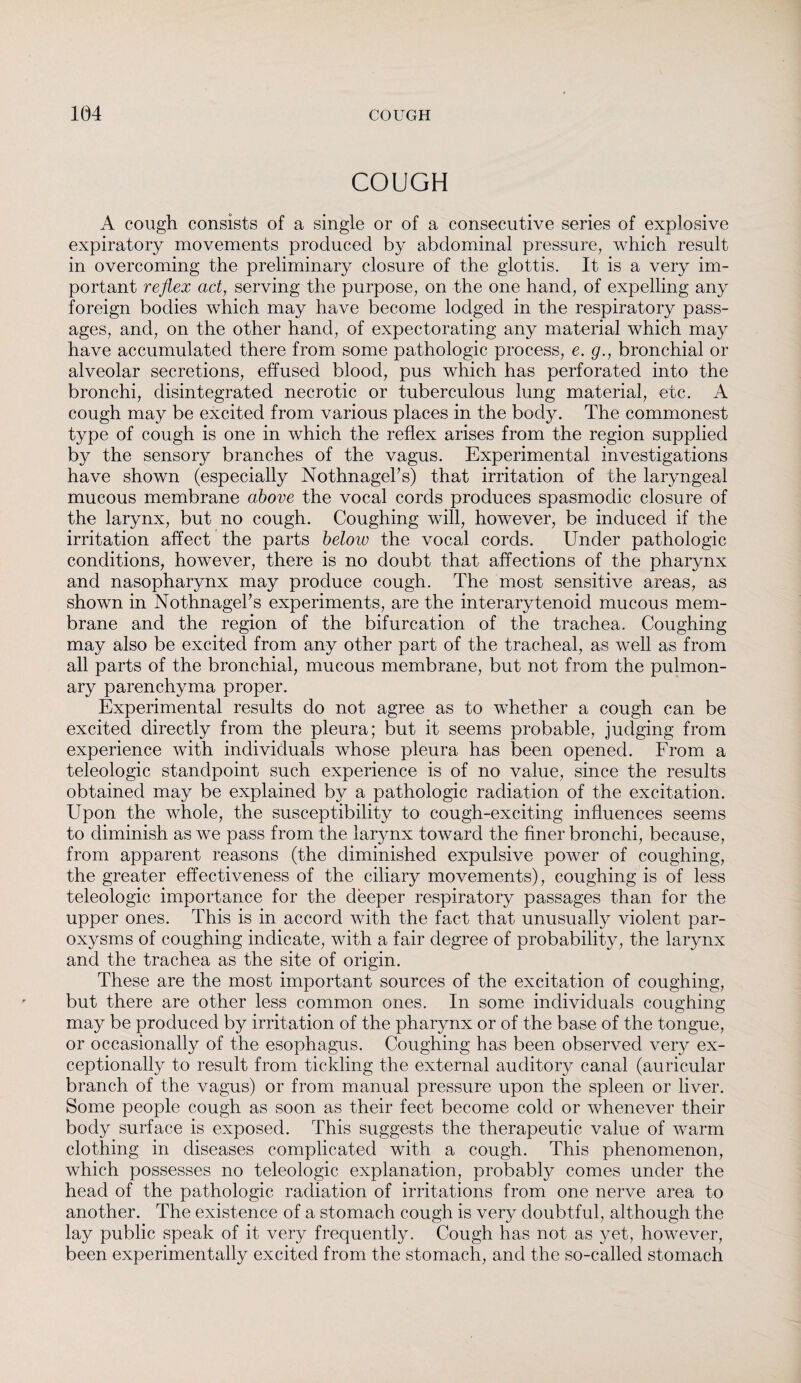 COUGH A cough consists of a single or of a consecutive series of explosive expiratory movements produced by abdominal pressure, which result in overcoming the preliminary closure of the glottis. It is a very im¬ portant reflex act, serving the purpose, on the one hand, of expelling any foreign bodies which may have become lodged in the respiratory pass¬ ages, and, on the other hand, of expectorating any material which may have accumulated there from some pathologic process, e. g., bronchial or alveolar secretions, effused blood, pus which has perforated into the bronchi, disintegrated necrotic or tuberculous lung material, etc. A cough may be excited from various places in the body. The commonest type of cough is one in which the reflex arises from the region supplied by the sensory branches of the vagus. Experimental investigations have shown (especially NothnageFs) that irritation of the laryngeal mucous membrane above the vocal cords produces spasmodic closure of the larynx, but no cough. Coughing will, however, be induced if the irritation affect the parts below the vocal cords. Under pathologic conditions, however, there is no doubt that affections of the pharynx and nasopharynx may produce cough. The most sensitive areas, as shown in NothnageFs experiments, are the interarytenoid mucous mem¬ brane and the region of the bifurcation of the trachea. Coughing may also be excited from any other part of the tracheal, as well as from all parts of the bronchial, mucous membrane, but not from the pulmon¬ ary parenchyma proper. Experimental results do not agree as to whether a cough can be excited directly from the pleura; but it seems probable, judging from experience with individuals whose pleura has been opened. From a teleologic standpoint such experience is of no value, since the results obtained may be explained by a pathologic radiation of the excitation. Upon the whole, the susceptibility to cough-exciting influences seems to diminish as we pass from the larynx toward the finer bronchi, because, from apparent reasons (the diminished expulsive power of coughing, the greater effectiveness of the ciliary movements), coughing is of less teleologic importance for the deeper respiratory passages than for the upper ones. This is in accord with the fact that unusually violent par¬ oxysms of coughing indicate, with a fair degree of probability, the larynx and the trachea as the site of origin. These are the most important sources of the excitation of coughing, but there are other less common ones. In some individuals coughing may be produced by irritation of the pharynx or of the base of the tongue, or occasionally of the esophagus. Coughing has been observed very ex¬ ceptionally to result from tickling the external auditory canal (auricular branch of the vagus) or from manual pressure upon the spleen or liver. Some people cough as soon as their feet become cold or whenever their body surface is exposed. This suggests the therapeutic value of warm clothing in diseases complicated with a cough. This phenomenon, which possesses no teleologic explanation, probably comes under the head of the pathologic radiation of irritations from one nerve area to another. The existence of a stomach cough is very doubtful, although the lay public speak of it very frequently. Cough has not as yet, however, been experimentally excited from the stomach, and the so-called stomach