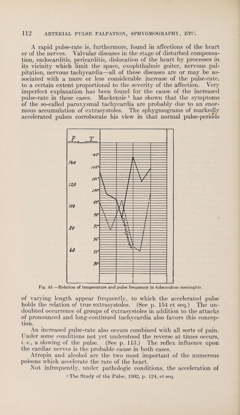 A rapid pulse-rate is, furthermore, found in affections of the heart or of the nerves. Valvular diseases in the stage of disturbed compensa¬ tion, endocarditis, pericarditis, dislocation of the heart by processes in its vicinity which limit the space, exophthalmic goiter, nervous pal¬ pitation, nervous tachycardia—all of these diseases are or may be as¬ sociated with a more or less considerable increase of the pulse-rate, to a certain extent proportional to the severity of the affection. Very imperfect explanation has been found for the cause of the increased pulse-rate in these cases. Mackenzie 1 has shown that the symptoms of the so-called paroxysmal tachycardia are probably due to an enor¬ mous accumulation of extrasystoles. The sphygmograms of markedly accelerated pulses corroborate his view in that normal pulse-periods Fig. 43.—Relation of temperature and pulse frequency in tuberculous meningitis. of varying length appear frequently, to which the accelerated pulse holds the relation of true extrasystoles. (See p. 154 et seq.) The un¬ doubted occurrence of groups of extrasystoles in addition to the attacks of pronounced and long-continued tachycardia also favors this concep¬ tion. An increased pulse-rate also occurs combined with all sorts of pain. Under some conditions not yet understood the reverse at times occurs, i. e.j a slowing of the pulse. (See p. 113.) The reflex influence upon the cardiac nerves is the probable cause in both cases. Atropin and alcohol are the two most important of the numerous poisons which accelerate the rate of the heart. Not infrequently, under pathologic conditions, the acceleration of 1 The Study of the Pulse, 1902, p. 124, et seq.