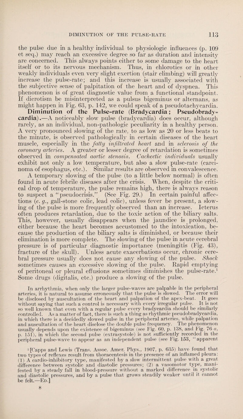 the pulse due in a healthy individual to physiologic influences (p. 109 et seq.) may reach an excessive degree so far as duration and intensity are concerned. This always points either to some damage to the heart itself or to its nervous mechanism. Thus, in chlorotics or in other weakly individuals even very slight exertion (stair climbing) will greatly increase the pulse-rate; and this increase is usually associated with the subjective sense of palpitation of the heart and of dyspnea. This phenomenon is of great diagnostic value from a functional standpoint. If dicrotism be misinterpreted as a pulsus bigeminus or alternans, as might happen in Fig. 63, p. 142, we could speak of a pseudotachycardia. Diminution of the Pulse=rate (Bradycardia; Pseudobrady= cardia).—A noticeably slow pulse (bradycardia) does occur, although rarely, as an individual, non-pathologic peculiarity in a healthy person. A very pronounced slowing of the rate, to as low as 20 or less beats to the minute, is observed pathologically in certain diseases of the heart muscle, especially in the fatty infiltrated heart and in sclerosis of the coronary arteries. A greater or lesser degree of retardation is sometimes observed in compensated aortic stenosis. Cachectic individuals usually exhibit not only a low temperature, but also a slow pulse-rate (carci¬ noma of esophagus, etc.). Similar results are observed in convalescence. A temporary slowing of the pulse (to a little below normal) is often found in acute febrile diseases after the crisis. When, despite the criti¬ cal drop of temperature, the pulse remains high, there is always reason to suspect a “ pseudo crisis/’ (See Fig. 29.) In certain painful affec¬ tions (e. g.j gall-stone colic, lead colic), unless fever be present, a slow¬ ing of the pulse is more frequently observed than an increase. Icterus often produces retardation, due to the toxic action of the biliary salts. This, however, usually disappears when the jaundice is prolonged, either because the heart becomes accustomed to the intoxication, be¬ cause the production of the biliary salts is diminished, or because their elimination is more complete. The slowing of the pulse in acute cerebral pressure is of particular diagnostic importance (meningitis (Fig. 43), fracture of the skull). Unless acute exacerbations occur, chronic cere¬ bral pressure usually does not cause any slowing of the pulse. Shock sometimes causes an excessive slowing of the pulse. Rapid emptying of peritoneal or pleural effusions sometimes diminishes the pulse-rate.1 Some drugs (digitalis, etc.) produce a slowing of the pulse. In arrhythmia, when only the larger pulse-waves are palpable in the peripheral arteries, it is natural to assume erroneously that the pulse is slowed. The error will be disclosed by auscultation of the heart and palpation of the apex-beat. It goes without saying that such a control is necessary with every irregular pulse. It is not so well known that even with a regular pulse every bradycardia should be similarly controlled. As a matter of fact, there is such a thing as rhythmic pseudobradycardia, in which there is a decidedly slowed pulse in the peripheral arteries, while palpation and auscultation of the heart disclose the double pulse frequency. The phenomenon usually depends upon the existence of bigeminus (see Fig. 60, p. 138, and Fig. 76 a, p. 151), in which the second pulse (extrasystole) is not sufficiently recorded in the peripheral pulse-wave to appear as an independent pulse (see Fig. 153, “apparent 1 [Capps and Lewis (Trans. Assoc. Amer. Phys., 1907, p. 635) have found that two types of reflexes result from thoracentesis in the presence of an inflamed pleura: (1) A cardio-inhibitory type, manifested by a slow intermittent pulse with a great difference between systolic and diastolic pressures; (2) a vasomotor type, mani¬ fested by a steady fall in blood-pressure without a marked difference in systolic and diastolic pressures, and by a pulse that grows steadily weaker until it cannot be felt.—Ed.] 8