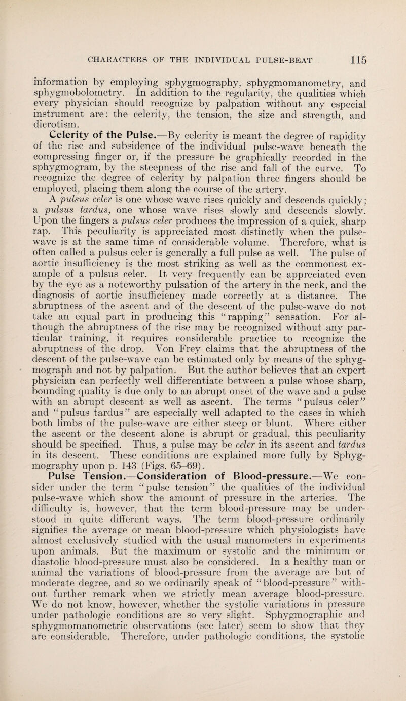 information by employing sphygmography, sphygmomanometry; and sphygmobolometry. In addition to the regularity, the qualities which every physician should recognize by palpation without any especial instrument are: the celerity, the tension, the size and strength, and dicrotism. Celerity of the Pulse.—By celerity is meant the degree of rapidity of the rise and subsidence of the individual pulse-wave beneath the compressing finger or, if the pressure be graphically recorded in the sphygmogram, by the steepness of the rise and fall of the curve. To recognize the degree of celerity by palpation three fingers should be employed, placing them along the course of the artery. A pulsus celer is one whose wave rises quickly and descends quickly; a pulsus tardus, one whose wave rises slowly and descends slowly. L pon the fingers a pulsus celer produces the impression of a quick, sharp rap. This peculiarity is appreciated most distinctly when the pulse- wave is at the same time of considerable volume. Therefore, what is often called a pulsus celer is generally a full pulse as well. The pulse of aortic insufficiency is the most striking as well as the commonest ex¬ ample of a pulsus celer. It very frequentfy can be appreciated even by the eye as a noteworthy pulsation of the artery in the neck, and the diagnosis of aortic insufficiency made correctly at a distance. The abruptness of the ascent and of the descent of the pulse-wave do not take an equal part in producing this “rapping” sensation. For al¬ though the abruptness of the rise may be recognized without any par¬ ticular training, it requires considerable practice to recognize the abruptness of the drop. Von Frey claims that the abruptness of the descent of the pulse-wave can be estimated only by means of the sphyg- mograph and not by palpation. But the author believes that an expert physician can perfectly well differentiate between a pulse whose sharp, bounding quality is due only to an abrupt onset of the wave and a pulse with an abrupt descent as well as ascent. The terms “ pulsus celer ” and “pulsus tardus” are especially well adapted to the cases in which both limbs of the pulse-wave are either steep or blunt. Where either the ascent or the descent alone is abrupt or gradual, this peculiarity should be specified. Thus, a pulse may be celer in its ascent and tardus in its descent. These conditions are explained more fully by Sphyg- mography upon p. 143 (Figs. 65-69). Pulse Tension.—Consideration of Blood-pressure.—We con¬ sider under the term “pulse tension” the qualities of the individual pulse-wave which show the amount of pressure in the arteries. The difficulty is, however, that the term blood-pressure may be under¬ stood in quite different ways. The term blood-pressure ordinarily signifies the average or mean blood-pressure which physiologists have almost exclusively studied with the usual manometers in experiments upon animals. But the maximum or systolic and the minimum or diastolic blood-pressure must also be considered. In a healthy man or animal the variations of blood-pressure from the average are but of moderate degree, and so we ordinarily speak of “blood-pressure” with¬ out further remark when we strictly mean average blood-pressure. We do not know, however, whether the systolic variations in pressure under pathologic conditions are so very slight. Sphygmographic and sphygmomanometric observations (see later) seem to show that they are considerable. Therefore, under pathologic conditions, the systolic