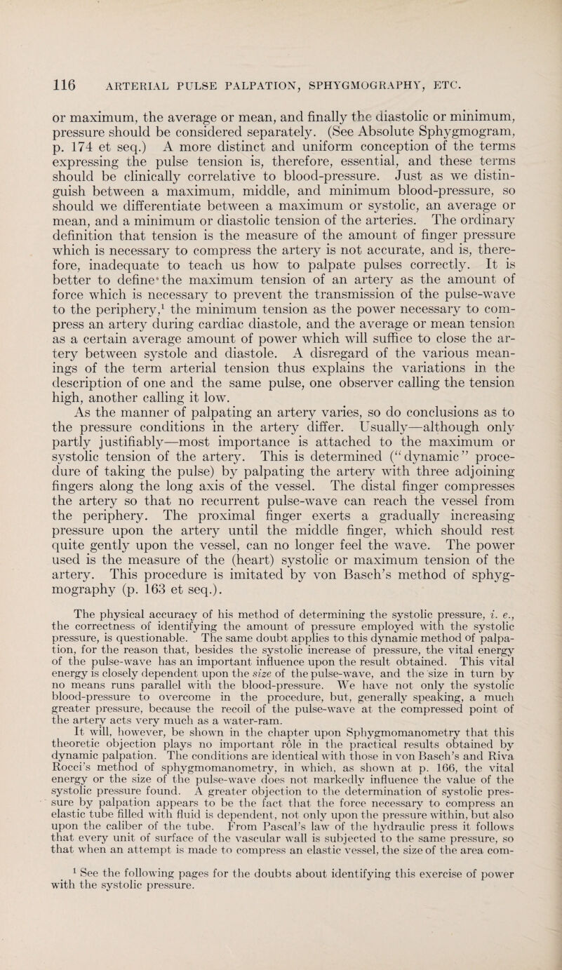 or maximum, the average or mean, and finally the diastolic or minimum, pressure should be considered separately. (See Absolute Sphygmogram, p. 174 et seq.) A more distinct and uniform conception of the terms expressing the pulse tension is, therefore, essential, and these terms should be clinically correlative to blood-pressure. Just as we distin¬ guish between a maximum, middle, and minimum blood-pressure, so should we differentiate between a maximum or systolic, an average or mean, and a minimum or diastolic tension of the arteries. The ordinary definition that tension is the measure of the amount of finger pressure which is necessary to compress the artery is not accurate, and is, there¬ fore, inadequate to teach us how to palpate pulses correctly. It is better to define* the maximum tension of an artery as the amount of force which is necessary to prevent the transmission of the pulse-wave to the periphery,1 the minimum tension as the power necessary to com¬ press an artery during cardiac diastole, and the average or mean tension as a certain average amount of power which will suffice to close the ar¬ tery between systole and diastole. A disregard of the various mean¬ ings of the term arterial tension thus explains the variations in the description of one and the same pulse, one observer calling the tension high, another calling it low. As the manner of palpating an artery varies, so do conclusions as to the pressure conditions in the artery differ. Usually—although only partly justifiably—most importance is attached to the maximum or systolic tension of the artery. This is determined (“dynamic” proce¬ dure of taking the pulse) by palpating the artery with three adjoining fingers along the long axis of the vessel. The distal finger compresses the artery so that no recurrent pulse-wave can reach the vessel from the periphery. The proximal finger exerts a gradually increasing pressure upon the artery until the middle finger, which should rest quite gently upon the vessel, can no longer feel the wave. The power used is the measure of the (heart) systolic or maximum tension of the artery. This procedure is imitated by von BasclTs method of sphyg- mography (p. 163 et seq.). The physical accuracy of his method of determining the systolic pressure, i. e., the correctness of identifying the amount of pressure employed with the systolic pressure, is questionable. The same doubt applies to this dynamic method of palpa¬ tion, for the reason that, besides the systolic increase of pressure, the vital energy of the pulse-wave has an important influence upon the result obtained. This vital energy is closely dependent upon the size of the pulse-wave, and the size in turn by no means runs parallel with the blood-pressure. We have not only the systolic blood-pressure to overcome in the procedure, but, generally speaking, a much greater pressure, because the recoil of the pulse-wave at the compressed point of the artery acts very much as a water-ram. It will, however, be shown in the chapter upon Sphygmomanometry that this theoretic objection plays no important role in the practical results obtained by dynamic palpation. The conditions are identical with those in von Basch's and Riva Rocci's method of sphygmomanometry, in which, as shown at p. 166, the vital energy or the size of the pulse-wave does not markedly influence the value of the systolic pressure found. A greater objection to the determination of systolic pres¬ sure by palpation appears to be the fact that the force necessary to compress an elastic tube filled with fluid is dependent, not only upon the pressure within, but also upon the caliber of the tube. From Pascal's law of the hydraulic press it follows that every unit of surface of the vascular wall is subjected to the same pressure, so that when an attempt is made to compress an elastic vessel, the size of the area com- 1 See the following pages for the doubts about identifying this exercise of power with the systolic pressure.