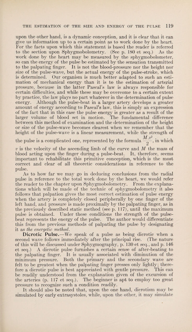 upon the other hand, is a dynamic conception, and it is clear that it can give us information up to a certain point as to work done by the heart. For the facts upon which this statement is based the reader is referred to the section upon Sphygmobolometry. (See p. 180 et seq.) As the work done by the heart may be measured by the sphygmobolometer, so can the energy of the pulse be estimated by the sensation transmitted to the palpating finger. It is not the blood-pressure nor the height nor size of the pulse-wave, but the actual energy of the pulse-stroke, which is determined. Our organism is much better adapted to such an esti¬ mation of mechanical energy than it is to the estimation of arterial pressure, because in the latter Pascal's law is always responsible for certain difficulties, and while these may be overcome to a certain extent by practice, the law plays no part whatever in the determination of pulse energy. Although the pulse-beat in a larger artery develops a greater amount of energy according to PascaFs law, this is simply an expression of the fact that in this case the pulse energy is greater as a result of the larger volume of blood set in motion. The fundamental difference between this method of examination and the determination of the height or size of the pulse-wave becomes clearest when we remember that the height of the pulse-wave is a linear measurement, while the strength of the pulse is a complicated one, represented by the formula M.v2 ~2~7 in which v is the velocity of the ascending limb of the curve and M the mass of blood acting upon the finger during a pulse-beat. It, therefore, seems important to rehabilitate this primitive conception, which is the most correct and clear of all theoretic considerations in reference to the pulse. As to how far we may go in deducing conclusions from the radial pulse in reference to the total work done by the heart, we would refer the reader to the chapter upon Sphygmobolometry. From the explana¬ tions which will be made of the technic of sphygmobolometry it also follows that palpation gives the most correct estimation of pulse energy when the artery is completely closed peripherally by one finger of the left hand, and pressure is made proximally by the palpating finger, as in the previously described static method (see p. 117), until the maximum pulse is obtained. Under these conditions the strength of the pulse- beat represents the energy of the pulse. The author would differentiate this from the previous methods of palpating the pulse by designating it as the energetic method. Dicrotic Pulse.—We speak of a pulse as being dicrotic when a second wave follows immediately after the principal rise. (The nature of this will be discussed under Sphygmography, p. 130 et seq., and p. 146 et seq.) A dicrotic pulse furnishes a certain sense of after-beating to the palpating finger. It is usually associated with diminution of the minimum pressure. Both the primary and the secondary wave are felt to be greatest when the palpating finger presses only lightly; there¬ fore a dicrotic pulse is best appreciated with gentle pressure. This can be readily understood from the explanation given of the excursion of the arteries (p. 117 et seq.). The beginner is apt to employ too great pressure to recognize such a condition readily. It should also be noted that, upon the one hand, dicrotism may be simulated by early extrasystoles, while, upon the other, it may simulate