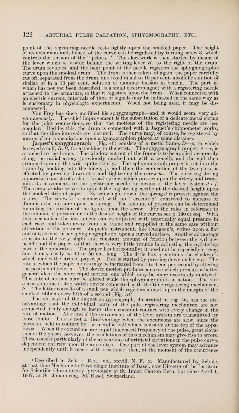 point of the registering needle rests lightly upon the smoked paper. The height of its excursion and, hence, of the curve can be regulated by turning screw 3, which controls the tension of the “ pelotte.” The clockwork is then started by means of the lever which is visible behind the writing-lever H, to the right of the drum. The drum revolves, and the bent point of the needle registers the sphygmographic curve upon the smoked drum. The drum is then taken off again, the paper carefully cut off, separated from the drum, and fixed in a 5 to 10 per cent, alcoholic solution of shellac or in a 10 per cent, solution of dammar balsam in benzin. The part E, which has not yet been described, is a small electromagnet with a registering needle attached to the armature, so that it registers upon the drum. When connected with an electric current, intervals of time or signals may be indicated in the same wTay as is customary in physiologic experiments. When not being used, it may be dis¬ connected. Von Frey has since modified his sphygmograph—and, it would seem, very ad¬ vantageously. The chief improvement is the substitution of a delicate metal spring for the joint connections, so that the motions of the registering needle are less angular. Besides this, the drum is connected with a Jaquet’s chronometer works, so that the time intervals are pictured. The curve may, of course, be registered by means of air transmissions upon a kymographion placed at some distance. Jaquet’s sphygmograph1 (Fig. 46) consists of a metal frame, D—p, to which is sewed a cuff, B, B, for attaching to the wrist. The sphygmograph proper, A—r, is attached to the frame. The window cut out of the frame is to be applied accurately along the radial artery (previously marked out with a pencil), and the cuff then strapped around the wrist quite tightly. The sphygmograph proper is set into the frame by hooking into the hinge, p; and then the connection of the two parts is effected by pressing down at r and tightening the screw m. The pulse-registering apparatus consists of a short, broad spring, which presses upon the artery and trans¬ mits its movements to the registering needle by means of the lever system d e f. The screw m also serves to adjust the registering needle at the desired height upon the smoked strip of paper. By screwing it down, the spring d is pressed against the artery. The screw c is connected with an “ eccentric” contrived to increase or diminish the pressure upon the spring. The amount of pressure can be determined by noting the position of the figures upon the screw. For the rules in reference to the amount of pressure or to the desired height of the curves see p. 140 et seq. With this mechanism the instrument can be adjusted with practically equal pressure in each case, and taken away from the frame and reapplied in the same case without alteration of the pressure. Jaquet’s instrument, like Dudgeon’s, writes upon a flat and not, as most other sphygmographs do, upon a curved surface. Another advantage consists in the very slight and constant amount of friction between the writing- needle and the paper, so that there is very little trouble in adjusting the registering part of the apparatus. The paper lies horizontally ; it need not be especially strong, and it may easily be 40 or 50 cm. long. The little box a contains the clockwork which moves the strip of paper, p. This is started by pressing down on lever b. The rate at which the paper moves may be increased from 1 to 4 cm. per second by altering the position of lever a. The slower motion produces a curve which presents a better general idea; the more rapid motion, one which may be more accurately analyzed. This rate of motion may be altered while the sphygmograph is in action. The box a also contains a stop-watch device connected with the time-registering mechanism, S. The latter consists of a small pen which registers a mark upon the margin of the smoked ribbon every fifth of a second (Fig. 54). The old style of the Jaquet sphygmograph, illustrated in Fig. 46, has the dis¬ advantage that the individual parts of the pulse-registering mechanism are not connected firmly enough to insure their constant contact with every change in the rate of motion. At e and d the movements of the lever system are transmitted by loose joints. This is not a disadvantage when the excursions are slow, since the parts are held in contact by the metallic ball which is visible at the top of the appa¬ ratus. W hen the excursions are rapid (increased frequency of the pulse, great eleva¬ tion of the pulse), however, the oscillations of this mechanism may give rise to errors. These consist particularly of the appearance of artificial elevations in the pulse curve, dependent entirely upon the apparatus. One part of the lever system may advance independently until it meets with resistance; then, at the moment of the occurrence 1 Described in Zeit. f. Biol., vol. xxviii, N. F., x. Manufactured by Schiile, at that time Mechanic to Physiologic Institute of Basel, now Director of the Institute for Scientific Chronometry, previously at St. Imier, Canton Bern, but since April 1, 1907, at St. Johannring, 26, Basel, Switzerland.