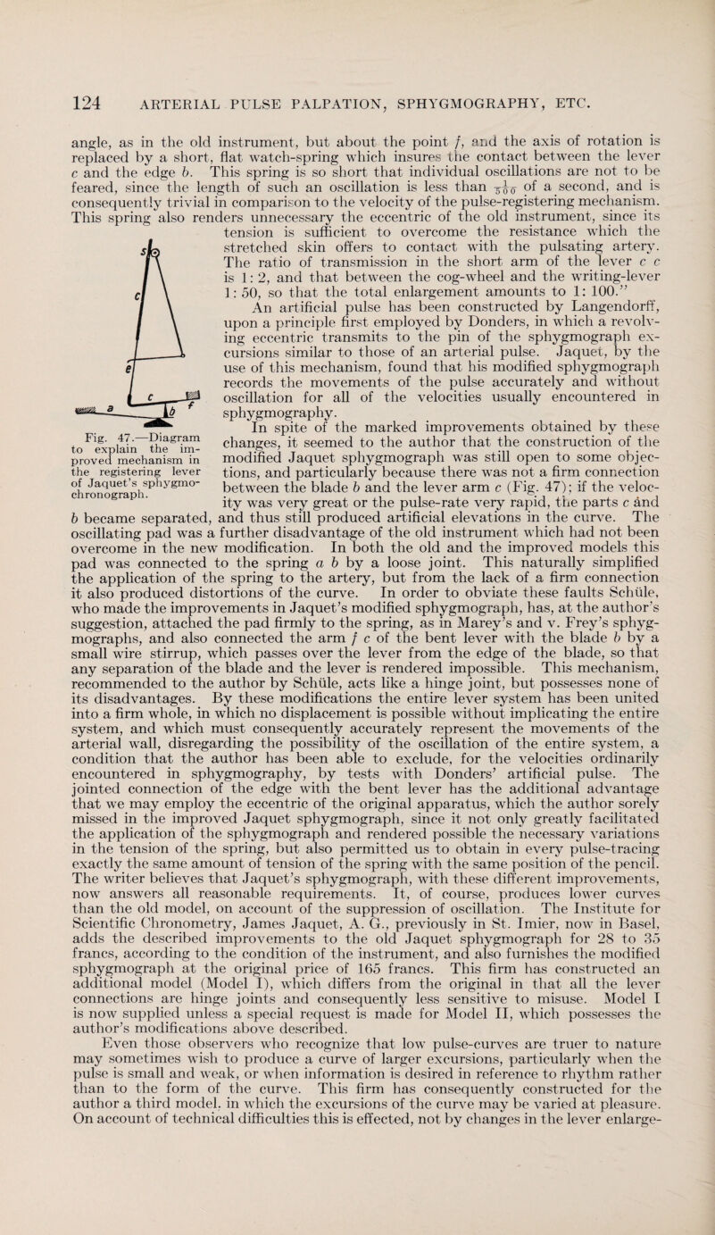 angle, as in the old instrument, but about the point /, and the axis of rotation is replaced by a short, flat watch-spring which insures the contact between the lever c and the edge b. This spring is so short that individual oscillations are not to be feared, since the length of such an oscillation is less than ^0 °f a second, and is consequently trivial in comparison to the velocity of the pulse-registering mechanism. This spring also renders unnecessary the eccentric of the old instrument, since its tension is sufficient to overcome the resistance which the stretched skin offers to contact with the pulsating artery. The ratio of transmission in the short arm of the lever c c is 1:2, and that between the cog-wheel and the writing-lever 1: 50, so that the total enlargement amounts to 1: 100.” An artificial pulse has been constructed by Langendorff, upon a principle first employed by Donders, in which a revolv¬ ing eccentric transmits to the pin of the sphygmograph ex¬ cursions similar to those of an arterial pulse. Jaquet, by the use of this mechanism, found that his modified sphygmograph records the movements of the pulse accurately and without oscillation for all of the velocities usually encountered in sphygmography. In spite of the marked improvements obtained by these changes, it seemed to the author that the construction of the modified Jaquet sphygmograph was still open to some objec¬ tions, and particularly because there was not a firm connection between the blade b and the lever arm c (Fig. 47) ; if the veloc¬ ity was very great or the pulse-rate very rapid, the parts c and b became separated, and thus still produced artificial elevations in the curve. The oscillating pad was a further disadvantage of the old instrument which had not been overcome in the new modification. In both the old and the improved models this pad was connected to the spring a 6 by a loose joint. This naturally simplified the application of the spring to the artery, but from the lack of a firm connection it also produced distortions of the curve. In order to obviate these faults Schiile, who made the improvements in Jaquet’s modified sphygmograph, has, at the author’s suggestion, attached the pad firmly to the spring, as in Marey’s and v. Frey’s sphyg- mographs, and also connected the arm f c of the bent lever with the blade b by a small wire stirrup, which passes over the lever from the edge of the blade, so that any separation of the blade and the lever is rendered impossible. This mechanism, recommended to the author by Schüle, acts like a hinge joint, but possesses none of its disadvantages. By these modifications the entire lever system has been united into a firm whole, in which no displacement is possible without implicating the entire system, and which must consequently accurately represent the movements of the arterial wall, disregarding the possibility of the oscillation of the entire system, a condition that the author has been able to exclude, for the velocities ordinarily encountered in sphygmography, by tests with Donders’ artificial pulse. The jointed connection of the edge with the bent lever has the additional advantage that we may employ the eccentric of the original apparatus, which the author sorely missed in the improved Jaquet sphygmograph, since it not only greatly facilitated the application of the sphygmograph and rendered possible the necessary variations in the tension of the spring, but also permitted us to obtain in every pulse-tracing exactly the same amount of tension of the spring with the same position of the pencil. The writer believes that Jaquet’s sphygmograph, with these different improvements, now answers all reasonable requirements. It, of course, produces lower curves than the old model, on account of the suppression of oscillation. The Institute for Scientific Chronometry, James Jaquet, A. G., previously in St. Imier, now in Basel, adds the described improvements to the old Jaquet sphygmograph for 28 to 35 francs, according to the condition of the instrument, and also furnishes the modified sphygmograph at the original price of 165 francs. This firm has constructed an additional model (Model I), which differs from the original in that all the lever connections are hinge joints and consequently less sensitive to misuse. Model I is now supplied unless a special request is made for Model II, which possesses the author’s modifications above described. Even those observers who recognize that low pulse-curves are truer to nature may sometimes wish to produce a curve of larger excursions, particularly when the pulse is small and weak, or when information is desired in reference to rhythm rather than to the form of the curve. This firm has consequently constructed for the author a third model, in which the excursions of the curve may be varied at pleasure. On account of technical difficulties this is effected, not by changes in the lever enlarge- Fig. 47.—Diagram to explain the im¬ proved mechanism in the registering lever of Jaquet’s sphygmo- chronograph.