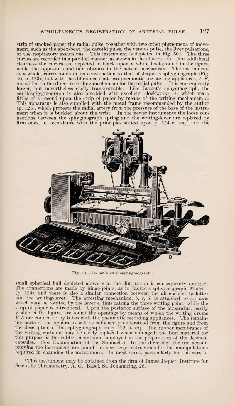 strip of smoked paper the radial pulse, together with two other phenomena of move¬ ment, such as the apex-beat, the carotid pulse, the venous pulse, the liver pulsations, or the respiratory excursions. This instrument is depicted in Fig. 50.1 The three curves are recorded in a parallel manner, as shown in the illustration. For additional clearness the curves are depicted in black upon a white background in the figure, while the opposite condition obtains in the actual mechanism. The instrument, as a whole, corresponds in its construction to that of Jaquet’s sphygmograph (Fig. 46, p. 123), but with the difference that two pneumatic registering appliances, E E, are added to the direct recording mechanism for the radial pulse. It is consequently larger, but nevertheless easily transportable. Like Jaquet’s sphygmograph, the cardiosphygmograph is also provided with excellent clockworks, A, which mark fifths of a second upon the strip of paper by means of the writing mechanism a. This apparatus is also supplied with the metal frame recommended by the author (p. 125), which protects the radial artery from the pressure of the base of the instru¬ ment when it is buckled about the wrist. In the newer instruments the loose con¬ nections between the sphygmograph spring and the writing-lever are replaced by firm ones, in accordance with the principles stated upon p. 124 et seq., and the k k Fig. 50.—Jaquet’s cardiosphygmograph. small spherical ball depicted above e in the illustration is consequently omitted. The connections are made by hinge-joints, as in Jaquet’s sphygmograph, Model I (p. 124), and there is also a similar connection between the air-cushion (pelotte) and the writing-lever. The arresting mechanism, b, c, d, is attached to an axis which may be rotated by the lever e, thus raising the three writing points while the strip of paper is introduced. Upon the posterior surface of the apparatus, partly visible in the figure, are found the openings by means of which the writing drums E E are connected by tubes with the pneumatic recording appliances. The remain¬ ing parts of the apparatus will be sufficiently understood from the figure and from the description of the sphygmograph on p. 122 et seq. The rubber membranes of the writing-cushions may be easily replaced when damaged; the best material for this purpose is the rubber membrane employed in the preparation of the desmoid capsules. (See Examination of the Stomach.) In the directions for use accom¬ panying the instrument are found the necessary instructions for the manipulations required in changing the membranes. In most cases, particularly for the carotid 1 This instrument may be obtained from the firm of James Jaquet, Institute for Scientific Chronometry, A. G., Basel, St. Johannring, 26,